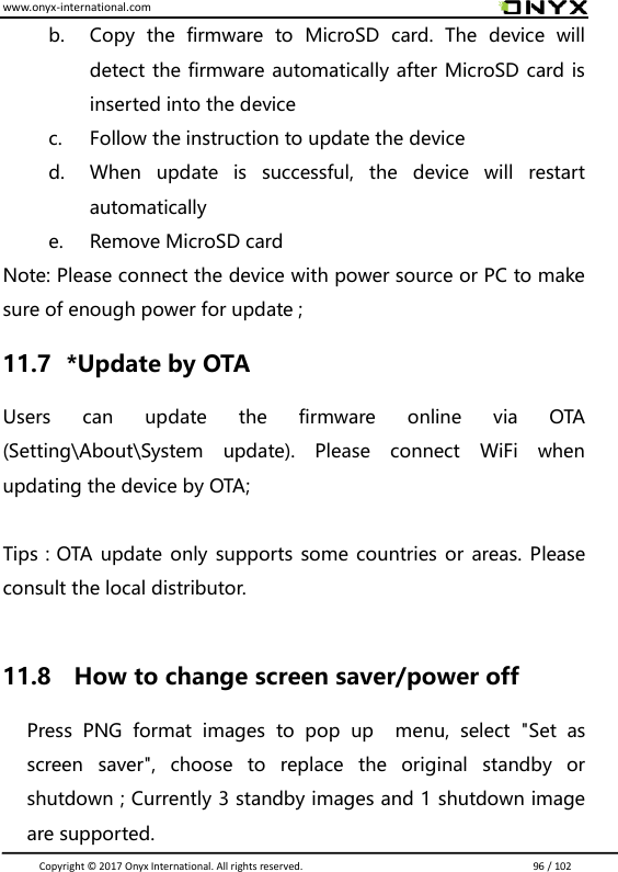 www.onyx-international.com                                                                                                                                                                                                                               Copyright &copy;  2017 Onyx International. All rights reserved.                             96 / 102 b. Copy  the  firmware  to  MicroSD  card.  The  device  will detect the firmware automatically after MicroSD card is inserted into the device   c. Follow the instruction to update the device d. When  update  is  successful,  the  device  will  restart automatically e. Remove MicroSD card Note: Please connect the device with power source or PC to make sure of enough power for update ; 11.7   *Update by OTA Users  can  update  the  firmware  online  via  OTA (Setting\About\System  update).  Please  connect  WiFi  when updating the device by OTA;  Tips：OTA update only supports  some countries or areas. Please consult the local distributor.  11.8    How to change screen saver/power off   Press  PNG  format  images  to  pop  up    menu,  select  "Set  as screen  saver",  choose  to  replace  the  original  standby  or shutdown ; Currently 3 standby images and 1 shutdown image are supported.   
