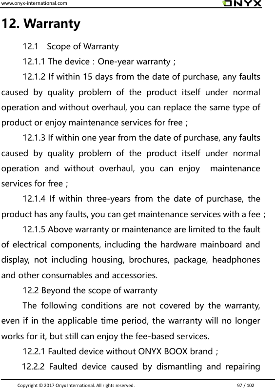 www.onyx-international.com                                                                                                                                                                                                                               Copyright &copy;  2017 Onyx International. All rights reserved.                             97 / 102 12. Warranty 12.1    Scope of Warranty 12.1.1 The device：One-year warranty； 12.1.2 If within 15 days from the date of purchase, any faults caused  by  quality  problem  of  the  product  itself  under  normal operation and without overhaul, you can replace the same type of product or enjoy maintenance services for free； 12.1.3 If within one year from the date of purchase, any faults caused  by  quality  problem  of  the  product  itself  under  normal operation  and  without  overhaul,  you  can  enjoy    maintenance services for free； 12.1.4  If  within  three-years  from  the  date  of  purchase,  the product has any faults, you can get maintenance services with a fee； 12.1.5 Above warranty or maintenance are limited to the fault of electrical components, including the hardware mainboard and display,  not  including  housing,  brochures,  package,  headphones and other consumables and accessories. 12.2 Beyond the scope of warranty The  following  conditions  are  not  covered  by  the  warranty, even if in the applicable time period, the warranty will no longer works for it, but still can enjoy the fee-based services. 12.2.1 Faulted device without ONYX BOOX brand；           12.2.2  Faulted  device  caused  by  dismantling  and  repairing 