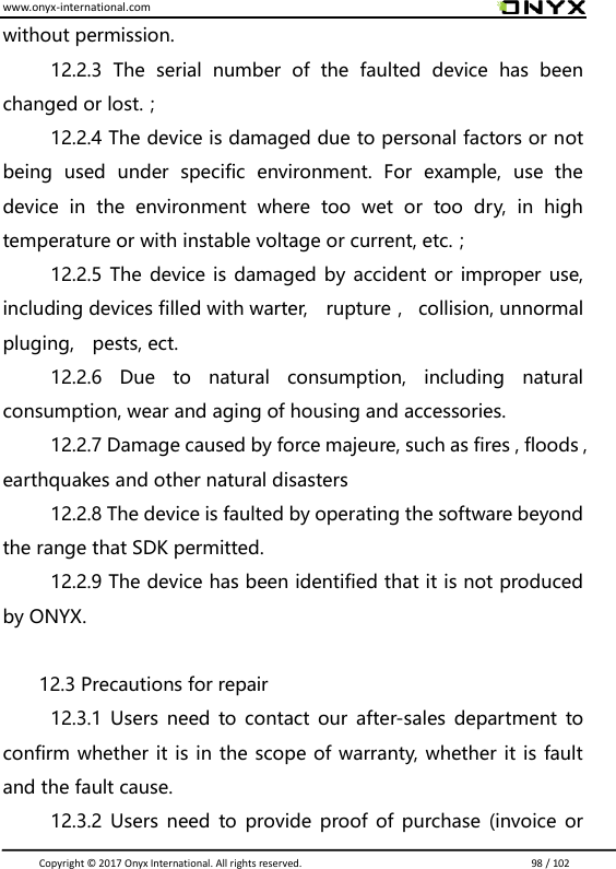 www.onyx-international.com                                                                                                                                                                                                                               Copyright &copy;  2017 Onyx International. All rights reserved.                             98 / 102 without permission. 12.2.3  The  serial  number  of  the  faulted  device  has  been changed or lost.； 12.2.4 The device is damaged due to personal factors or not being  used  under  specific  environment.  For  example,  use  the device  in  the  environment  where  too  wet  or  too  dry,  in  high temperature or with instable voltage or current, etc.； 12.2.5 The device is damaged by accident or improper use, including devices filled with warter,    rupture，  collision, unnormal pluging,    pests, ect. 12.2.6  Due  to  natural  consumption,  including  natural consumption, wear and aging of housing and accessories. 12.2.7 Damage caused by force majeure, such as fires , floods , earthquakes and other natural disasters 12.2.8 The device is faulted by operating the software beyond the range that SDK permitted. 12.2.9 The device has been identified that it is not produced by ONYX.  12.3 Precautions for repair 12.3.1 Users need  to contact  our after-sales department  to confirm whether it is in the scope of warranty, whether it is fault and the fault cause. 12.3.2 Users need to provide proof of purchase (invoice or 