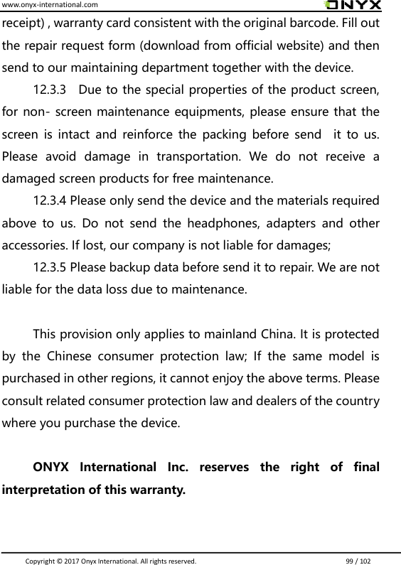 www.onyx-international.com                                                                                                                                                                                                                               Copyright &copy;  2017 Onyx International. All rights reserved.                             99 / 102 receipt) , warranty card consistent with the original barcode. Fill out the repair request form (download from official website) and then send to our maintaining department together with the device. 12.3.3    Due to the special properties of the product screen, for non- screen maintenance equipments, please ensure that the screen is  intact  and  reinforce  the packing  before send    it  to us. Please  avoid  damage  in  transportation.  We  do  not  receive  a damaged screen products for free maintenance. 12.3.4 Please only send the device and the materials required above  to  us.  Do  not  send  the  headphones,  adapters  and  other accessories. If lost, our company is not liable for damages; 12.3.5 Please backup data before send it to repair. We are not liable for the data loss due to maintenance.  This provision only applies to mainland China. It is protected by  the  Chinese  consumer  protection  law;  If  the  same  model  is purchased in other regions, it cannot enjoy the above terms. Please consult related consumer protection law and dealers of the country where you purchase the device.  ONYX  International  Inc.  reserves  the  right  of  final interpretation of this warranty.   