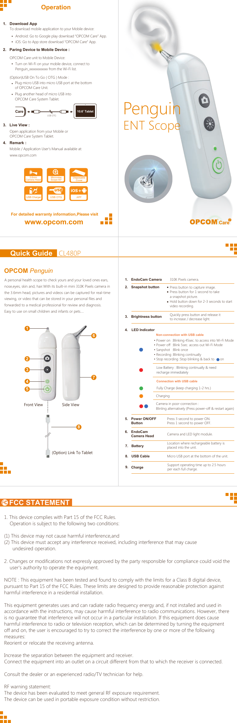 FCC STATEMENTPenguinENT ScopeOperationFor detailed warranty information,Please visitwww.opcom.com1.   Download App2.   Paring Device to Mobile Device :3.   Live View :4.   Remark :Android: Go to Google play download “OPCOM Care” App.iOS: Go to App store download “OPCOM Care” App. To download mobile application to your Mobile device:OPCOM Care unit to Mobile Device:Turn on Wi-Fi on your mobile device, connect toPenguin_xxxxxxxxxxxx from the Wi-Fi list.(Option)USB On To Go ( OTG ) Mode :Plug micro USB into micro USB port at the bottomof OPCOM Care Unit.Plug another head of micro USB into OPCOM Care System Tablet.Open application from your Mobile orOPCOM Care System Tablet. Mobile / Application User’s Manual available at: www.opcom.com APPMicroviewScope 60 3.6mmCamera HeadUSB OTGCare 10.6’ TabletUSB OTGCL480PQuick GuideOPCOM Penguin   A personal health scope to check yours and your loved ones ears, nose,eyes, skin and, hair.With its built-in mini 310K Pixels camera in the 3.6mm head, pictures and videos can be captured for real-time viewing, or video that can be stored in your personal files and forwarded to a medical professional for review and diagnosis.Easy to use on small children and infants or pets….1267345Side ViewFront View8(Option) Link To Tablet1. This device complies with Part 15 of the FCC Rules.    Operation is subject to the following two conditions:(1) This device may not cause harmful interference,and(2) This device must accept any interference received, including interference that may cause      undesired operation.2. Changes or modifications not expressly approved by the party responsible for compliance could void the       user&apos;s authority to operate the equipment.NOTE : This equipment has been tested and found to comply with the limits for a Class B digital device, pursuant to Part 15 of the FCC Rules. These limits are designed to provide reasonable protection against harmful interference in a residential installation.This equipment generates uses and can radiate radio frequency energy and, if not installed and used in accordance with the instructions, may cause harmful interference to radio communications. However, there is no guarantee that interference will not occur in a particular installation. If this equipment does cause harmful interference to radio or television reception, which can be determined by turning the equipment off and on, the user is encouraged to try to correct the interference by one or more of the following measures:Reorient or relocate the receiving antenna.Increase the separation between the equipment and receiver.Connect the equipment into an outlet on a circuit different from that to which the receiver is connected.Consult the dealer or an experienced radio/TV technician for help.RF warning statement:The device has been evaluated to meet general RF exposure requirement.The device can be used in portable exposure condition without restriction.   1. EndoCam Camera2. Snapshot button3.  Brightness buttonQuickly press button and release it to increase / decrease light.5. Power ON/OFFButtonPress 3 second to power ON.Press 1 second to power OFF.6. EndoCamCamera Head7. Battery8. USB CablePress button to capture image.Press button for 1 second to take a snapshot picture.Hold button down for 2-3 seconds to start video recording.Camera and LED light module.Location where rechargeable battery is placed into the unit.310K Pixels camera.9.  Charge Support operating time up to 2.5 hours per each full charge.Micro USB port at the bottom of the unit.4. LED IndicatorNon-connection with USB cableConnection with USB cable• Power on  :Blinking 45sec. to access into Wi-Fi Mode• Power off  :Blink 5sec. access out Wi-Fi Mode• Sanpshot • Recording • Stop recording :Stop blinking &amp; back to      onFully Charge (keep charging 1-2 hrs.)Low Battery : Blinking continually &amp; need recharge immediatelyCamera in poor-connection :Blinling alternatively (Press power-off &amp; restart again)Charging:Blink once:Blinking continually