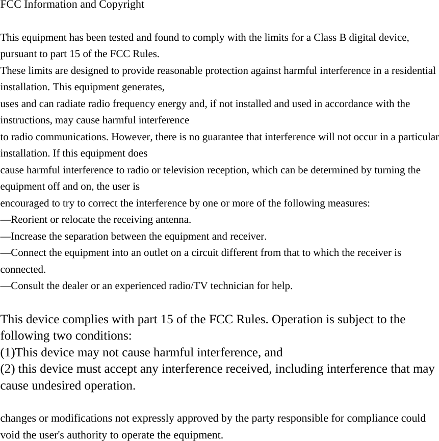  FCC Information and Copyright  This equipment has been tested and found to comply with the limits for a Class B digital device, pursuant to part 15 of the FCC Rules. These limits are designed to provide reasonable protection against harmful interference in a residential installation. This equipment generates, uses and can radiate radio frequency energy and, if not installed and used in accordance with the instructions, may cause harmful interference to radio communications. However, there is no guarantee that interference will not occur in a particular installation. If this equipment does cause harmful interference to radio or television reception, which can be determined by turning the equipment off and on, the user is encouraged to try to correct the interference by one or more of the following measures: —Reorient or relocate the receiving antenna. —Increase the separation between the equipment and receiver. —Connect the equipment into an outlet on a circuit different from that to which the receiver is connected. —Consult the dealer or an experienced radio/TV technician for help.  This device complies with part 15 of the FCC Rules. Operation is subject to the following two conditions: (1)This device may not cause harmful interference, and   (2) this device must accept any interference received, including interference that may cause undesired operation.  changes or modifications not expressly approved by the party responsible for compliance could void the user&apos;s authority to operate the equipment.             