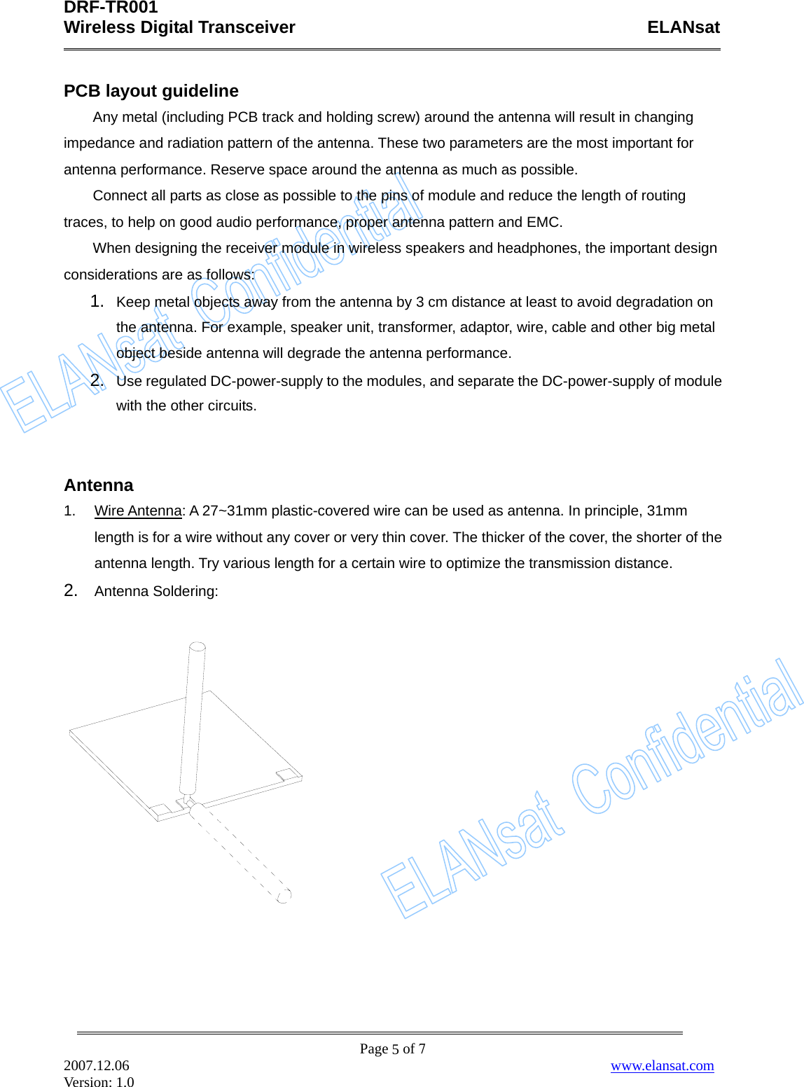 DRF-TR001    Wireless Digital Transceiver    ELANsat              Page  of 7 2007.12.06                                                                  www.elansat.com Version: 1.0 5PCB layout guideline Any metal (including PCB track and holding screw) around the antenna will result in changing impedance and radiation pattern of the antenna. These two parameters are the most important for antenna performance. Reserve space around the antenna as much as possible.         Connect all parts as close as possible to the pins of module and reduce the length of routing traces, to help on good audio performance, proper antenna pattern and EMC. When designing the receiver module in wireless speakers and headphones, the important design considerations are as follows: 1.  Keep metal objects away from the antenna by 3 cm distance at least to avoid degradation on the antenna. For example, speaker unit, transformer, adaptor, wire, cable and other big metal object beside antenna will degrade the antenna performance. 2.  Use regulated DC-power-supply to the modules, and separate the DC-power-supply of module with the other circuits.   Antenna 1.  Wire Antenna: A 27~31mm plastic-covered wire can be used as antenna. In principle, 31mm length is for a wire without any cover or very thin cover. The thicker of the cover, the shorter of the antenna length. Try various length for a certain wire to optimize the transmission distance. 2.  Antenna Soldering:        