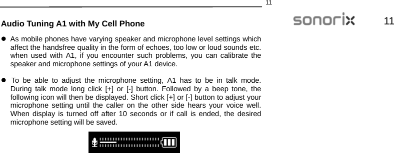  1111  Audio Tuning A1 with My Cell Phone z  As mobile phones have varying speaker and microphone level settings which affect the handsfree quality in the form of echoes, too low or loud sounds etc. when used with A1, if you encounter such problems, you can calibrate the speaker and microphone settings of your A1 device.  z  To be able to adjust the microphone setting, A1 has to be in talk mode. During talk mode long click [+] or [-] button. Followed by a beep tone, the following icon will then be displayed. Short click [+] or [-] button to adjust your microphone setting until the caller on the other side hears your voice well. When display is turned off after 10 seconds or if call is ended, the desired microphone setting will be saved.     