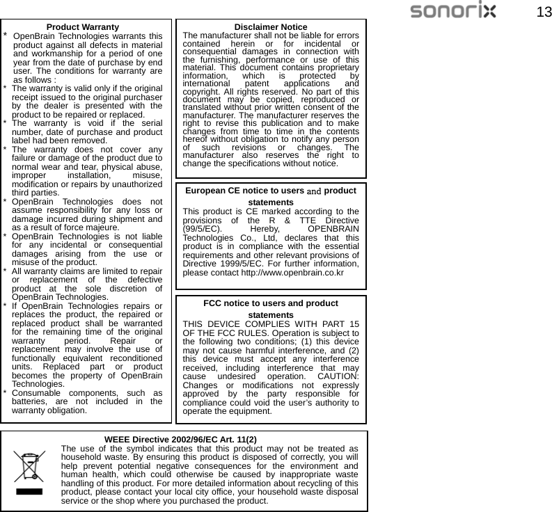  1313                                    Product Warranty *  OpenBrain Technologies warrants this product against all defects in material and workmanship for a period of one year from the date of purchase by end user. The conditions for warranty are as follows : *   The warranty is valid only if the original receipt issued to the original purchaser by the dealer is presented with the product to be repaired or replaced. * The warranty is void if the serial number, date of purchase and product label had been removed. * The warranty does not cover any failure or damage of the product due to normal wear and tear, physical abuse, improper installation, misuse, modification or repairs by unauthorized third parties. * OpenBrain Technologies does not assume responsibility for any loss or damage incurred during shipment and as a result of force majeure. * OpenBrain Technologies is not liable for any incidental or consequential damages arising from the use or misuse of the product. *  All warranty claims are limited to repair or replacement of the defective product at the sole discretion of OpenBrain Technologies. * If OpenBrain Technologies repairs or replaces the product, the repaired or replaced product shall be warranted for the remaining time of the original warranty period. Repair or replacement may involve the use of functionally equivalent reconditioned units. Replaced part or product becomes the property of OpenBrain Technologi es. * Consumable components, such as batteries, are not included in the warranty obligation. Disclaimer Notice The manufacturer shall not be liable for errors contained herein or for incidental or consequential damages in connection with the furnishing, performance or use of this material. This document contains proprietary information, which is protected by international patent applications and copyright. All rights reserved. No part of this document may be copied, reproduced or translated without prior written consent of the manufacturer. The manufacturer reserves the right to revise this publication and to make changes from time to time in the contents hereof without obligation to notify any person of such revisions or changes. The manufacturer also reserves the right to change the specifications without notice. European CE notice to users and product statements This product is CE marked according to the provisions of the R &amp; TTE Directive (99/5/EC). Hereby, OPENBRAIN Technologies Co., Ltd, declares that this product is in compliance with the essential requirements and other relevant provisions of Directive 1999/5/EC. For further information, please contact http://www.openbrain.co.kr   WEEE Directive 2002/96/EC Art. 11(2) The use of the symbol indicates that this product may not be treated as household waste. By ensuring this product is disposed of correctly, you will help prevent potential negative consequences for the environment and human health, which could otherwise be caused by inappropriate waste handling of this product. For more detailed information about recycling of this product, please contact your local city office, your household waste disposal service or the shop where you purchased the product. FCC notice to users and product statements THIS DEVICE COMPLIES WITH PART 15 OF THE FCC RULES. Operation is subject to the following two conditions; (1) this device may not cause harmful interference, and (2) this device must accept any interference received, including interference that may cause undesired operation. CAUTION: Changes or modifications not expressly approved by the party responsible for compliance could void the user’s authority to operate the equipment. 