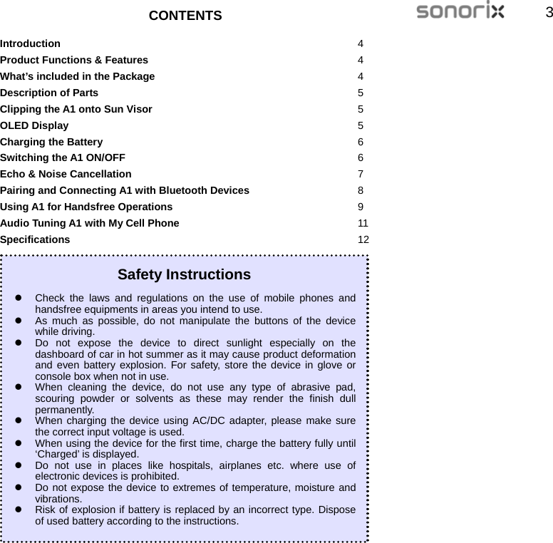  33  CONTENTS  Introduction 4 Product Functions &amp; Features 4 What’s included in the Package 4 Description of Parts 5 Clipping the A1 onto Sun Visor 5 OLED Display 5 Charging the Battery 6 Switching the A1 ON/OFF 6 Echo &amp; Noise Cancellation 7 Pairing and Connecting A1 with Bluetooth Devices 8 Using A1 for Handsfree Operations 9 Audio Tuning A1 with My Cell Phone 11 Specifications 12           Safety Instructions z  Check the laws and regulations on the use of mobile phones and handsfree equipments in areas you intend to use. z  As much as possible, do not manipulate the buttons of the device while driving. z  Do not expose the device to direct sunlight especially on the dashboard of car in hot summer as it may cause product deformation and even battery explosion. For safety, store the device in glove or console box when not in use. z  When cleaning the device, do not use any type of abrasive pad, scouring powder or solvents as these may render the finish dull permanently. z  When charging the device using AC/DC adapter, please make sure the correct input voltage is used. z  When using the device for the first time, charge the battery fully until ‘Charged’ is displayed. z  Do not use in places like hospitals, airplanes etc. where use of electronic devices is prohibited. z  Do not expose the device to extremes of temperature, moisture and vibrations. z  Risk of explosion if battery is replaced by an incorrect type. Dispose of used battery according to the instructions. 