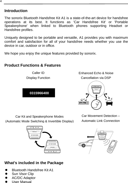  4  Introduction The sonorix Bluetooth Handsfree Kit A1 is a state-of-the-art device for handsfree operations at its best. It functions as &apos;Car Handsfree Kit&apos; or &apos;Portable Speakerphone&apos; when linked to Bluetooth phones supporting Headset or Handsfree profiles.    Uniquely designed to be portable and versatile, A1 provides you with maximum comfort and satisfaction for all of your handsfree needs whether you use the device in car, outdoor or in office.    We hope you enjoy the unique features provided by sonorix.   Product Functions &amp; Features                        What’s included in the Package z  Bluetooth Handsfree Kit A1 z  Sun Visor Clip z AC/DC Adaptor z User Manual Car Movement Detection – Automatic Link ConnectionEnhanced Echo &amp; Noise Cancellation via DSPCar Kit and Speakerphone Modes   (Automatic Mode Switching&amp; Invertible Display)Caller ID   Display Function 0315966400