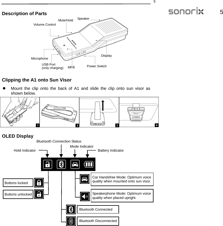  55  Description of Parts            Clipping the A1 onto Sun Visor z  Mount the clip onto the back of A1 and slide the clip onto sun visor as shown below.         OLED Display                 Car Handsfree Mode: Optimum voice   quality when mounted onto sun visor. Speakerphone Mode: Optimum voice quality when placed upright. Bluetooth ConnectedBluetooth DisconnectedButtons locked Buttons unlocked Hold Indicator Mode IndicatorBluetooth Connection StatusBattery IndicatorSpeakerDisplayVolume ControlMute/Hold MicrophoneUSB Port(only charging)  Power SwitchMFB