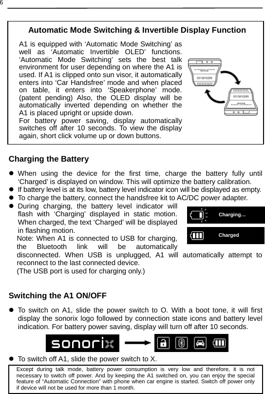  6 Charging…Charged                  Charging the Battery z When using the device for the first time, charge the battery fully until ‘Charged’ is displayed on window. This will optimize the battery calibration. z  If battery level is at its low, battery level indicator icon will be displayed as empty. z  To charge the battery, connect the handsfree kit to AC/DC power adapter. z During charging, the battery level indicator will flash with ‘Charging’ displayed in static motion. When charged, the text ‘Charged’ will be displayed in flashing motion.   Note: When A1 is connected to USB for charging, the Bluetooth link will be automatically disconnected. When USB is unplugged, A1 will automatically attempt to reconnect to the last connected device. (The USB port is used for charging only.)   Switching the A1 ON/OFF z To switch on A1, slide the power switch to O. With a boot tone, it will first display the sonorix logo followed by connection state icons and battery level indication. For battery power saving, display will turn off after 10 seconds.    z  To switch off A1, slide the power switch to X.    Except during talk mode, battery power consumption is very low and therefore, it is not necessary to switch off power. And by keeping the A1 switched on, you can enjoy the special feature of “Automatic Connection” with phone when car engine is started. Switch off power only if device will not be used for more than 1 month. A1 is equipped with ‘Automatic Mode Switching’ as well as ‘Automatic Invertible OLED’ functions. ‘Automatic Mode Switching’ sets the best talk environment for user depending on where the A1 is used. If A1 is clipped onto sun visor, it automatically enters into ‘Car Handsfree’ mode and when placed on table, it enters into ‘Speakerphone’ mode. (patent pending) Also, the OLED display will be automatically inverted depending on whether the A1 is placed upright or upside down.   For battery power saving, display automatically switches off after 10 seconds. To view the display again, short click volume up or down buttons.Automatic Mode Switching &amp; Invertible Display Function