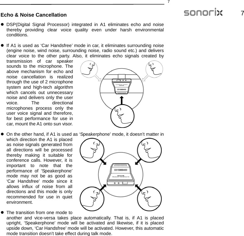  77  Echo &amp; Noise Cancellation z DSP(Digital Signal Processor) integrated in A1 eliminates echo and noise thereby providing clear voice quality even under harsh environmental conditions.   z  If A1 is used as ‘Car Handsfree’ mode in car, it eliminates surrounding noise (engine noise, wind noise, surrounding noise, radio sound etc.) and delivers clear voice to the other party. Also, it eliminates echo signals created by transmission of car speaker sounds to the microphone. The above mechanism for echo and noise cancellation is realized through the use of 2 microphone system and high-tech algorithm which cancels out unnecessary noise and delivers only the user voice. The directional microphones process only the user voice signal and therefore, for best performance for use in car, mount the A1 onto sun visor.  z  On the other hand, if A1 is used as ‘Speakerphone’ mode, it doesn’t matter in which direction the A1 is placed as noise signals generated from all directions will be processed thereby making it suitable for conference calls. However, it is important to note that the performance of ‘Speakerphone’ mode may not be as good as ‘Car Handsfree’ mode since it allows influx of noise from all directions and this mode is only recommended for use in quiet environment.   z  The transition from one mode to another and vice-versa takes place automatically. That is, if A1 is placed upright, ‘Speakerphone’ mode will be activated and likewise, if it is placed upside down, ‘Car Handsfree’ mode will be activated. However, this automatic mode transition doesn’t take effect during talk mode.   