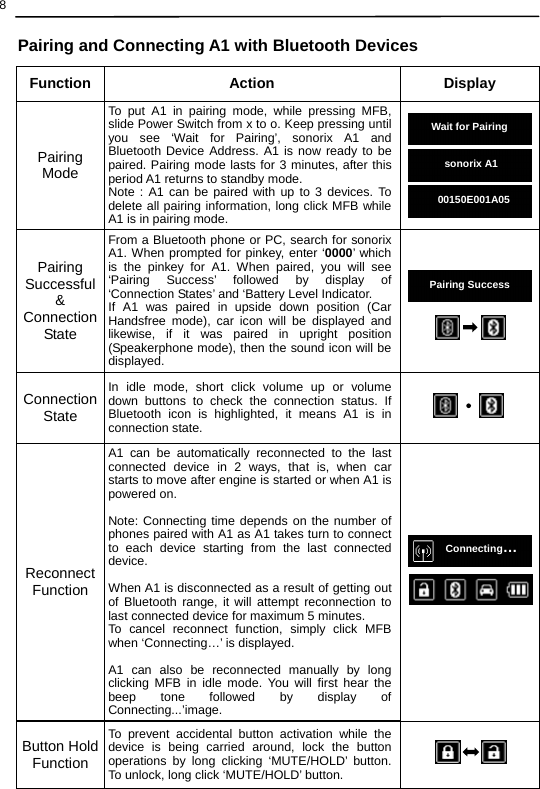  8  Pairing and Connecting A1 with Bluetooth Devices                                          Charging…Function Action  Display Pairing Mode To put A1 in pairing mode, while pressing MFB, slide Power Switch from x to o. Keep pressing until you see ‘Wait for Pairing’, sonorix A1 and Bluetooth Device Address. A1 is now ready to be paired. Pairing mode lasts for 3 minutes, after this period A1 returns to standby mode.   Note : A1 can be paired with up to 3 devices. To delete all pairing information, long click MFB while A1 is in pairing mode.      Pairing Successful &amp; Connection State From a Bluetooth phone or PC, search for sonorix A1. When prompted for pinkey, enter ‘0000’ which is the pinkey for A1. When paired, you will see ‘Pairing Success’ followed by display of ‘Connection States’ and ‘Battery Level Indicator.   If A1 was paired in upside down position (Car Handsfree mode), car icon will be displayed and likewise, if it was paired in upright position (Speakerphone mode), then the sound icon will be displayed.  Connection State In idle mode, short click volume up or volume down buttons to check the connection status. If Bluetooth icon is highlighted, it means A1 is in connection state.  Reconnect Function A1 can be automatically reconnected to the last connected device in 2 ways, that is, when car starts to move after engine is started or when A1 is powered on.  Note: Connecting time depends on the number of phones paired with A1 as A1 takes turn to connect to each device starting from the last connected device.  When A1 is disconnected as a result of getting out of Bluetooth range, it will attempt reconnection to last connected device for maximum 5 minutes. To cancel reconnect function, simply click MFB when ‘Connecting…’ is displayed.  A1 can also be reconnected manually by long clicking MFB in idle mode. You will first hear the beep tone followed by display of Connecting...’image.  Button Hold Function To prevent accidental button activation while the device is being carried around, lock the button operations by long clicking ‘MUTE/HOLD’ button. To unlock, long click ‘MUTE/HOLD’ button.   Wait for Pairing sonorixA100150E001A05 Pairing SuccessConnecting… 
