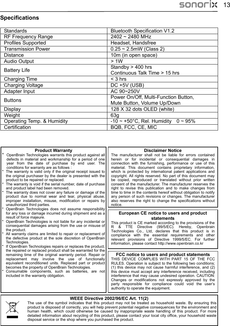  13 Specifications  Standards  Bluetooth Specification V1.2  RF Frequency Range  2402 ~ 2480 MHz  Profiles Supported  Headset, Handsfree  Transmission Power  0.25 ~ 2.5mW (Class 2)   Distance  10m (in open space) Audio Output  &gt; 1W Battery Life  Standby &gt; 400 hrs Continuous Talk Time &gt; 15 hrs   Charging Time  &lt; 3 hrs Charging Voltage  DC +5V (USB)  Adapter Input  AC 90~250V Power On/Off, Multi-Function Button,    Buttons  Mute Button, Volume Up/Down  Display  128 X 32 dots OLED (white)  Weight 63g  Operating Temp. &amp; Humidity  -10 ~ +50°C, Rel. Humidity    0 ~ 95%  Certification  BQB, FCC, CE, MIC                     Product Warranty *  OpenBrain Technologies warrants this product against all defects in material and workmanship for a period of one year from the date of purchase by end user. The conditions for warranty are as follows : *  The warranty is valid only if the original receipt issued to    the original purchaser by the dealer is presented with theoduct to be repaired or replaced. *  he warranty is void if the serial number, date of purchase product label had been removed. *  he warranty does not cover any failure or damage of the oduct due to normal wear and tear, physical abuse, mproper installation, misuse, modification or repairs by uthorized third parties. *  OpenBrain Technologies does not assume responsibility  any loss or damage incurred during shipment and as a esult of force majeure. *  Brain Technologies is not liable for any incidental or uential damages arising from the use or misuse of oduct. *  l warranty claims are limited to repair or replacement of defective product at the sole discretion of OpenBrain echnologies. *  enBrain Technologies repairs or replaces the product,  repaired or replaced product shall be warranted for the emaining time of the original warranty period. Repair or eplacement may involve the use of functionally uivalent reconditioned units. Replaced part or product mes the property of OpenBrain Technologies. * Consumable components, such as batteries, are not ncluded in the warranty obligation. Disclaimer NoticeThe manufacturer shall not be liable for errors contained herein or for incidental or consequential damages in connection with the furnishing, performance or use of this material. This document contains proprietary information, which is protected by international patent applications and copyright. All rights reserved. No part of this document may be copied, reproduced or translated without prior written consent of the manufacturer. The manufacturer reserves the right to revise this publication and to make changes from time to time in the contents hereof without obligation to notify any person of such revisions or changes. The manufacturer also reserves the right to change the specifications without notice. prTand TpriunaEuropean CE notice to users and product statements This product is CE marked according to the provisions of the R &amp; TTE Directive (99/5/EC). Hereby, Openbrain Technologies Co., Ltd, declares that this product is in compliance with the essential requirements and other relevant provisions of Directive 1999/5/EC. For further information, please contact http://www.openbrain.co.kr   forrOpenconseqthe prAlthe TIf OptherreqbecoiWEEE Directive 2002/96/EC Art. 11(2) The use of the symbol indicates that this product may not be treated as household waste. By ensuring this product is disposed of correctly, you will help prevent potential negative consequences for the environment and human health, which could otherwise be caused by inappropriate waste handling of this product. For more detailed information about recycling of this product, please contact your local city office, your household waste disposal service or the shop where you purchased the product.  FCC notice to users and product statements THIS DEVICE COMPLIES WITH PART 15 OF THE FCC RULES. Operation is subject to the following two conditions; (1) this device may not cause harmful interference, and (2) this device must accept any interference received, including interference that may cause undesired operation. CAUTION: Changes or modifications not expressly approved by the party responsible for compliance could void the user’s authority to operate the equipment. 