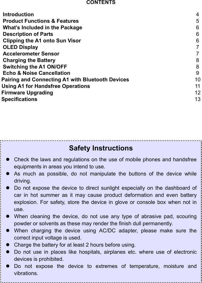  3  CONTENTS  Introduction 4 Product Functions &amp; Features 5 What’s Included in the Package 6 Description of Parts 6 Clipping the A1 onto Sun Visor 6 OLED Display 7 Accelerometer Sensor 7 Charging the Battery 8 Switching the A1 ON/OFF 8 Echo &amp; Noise Cancellation 9 Pairing and Connecting A1 with Bluetooth Devices 10 Using A1 for Handsfree Operations 11 Firmware Upgrading 12 Specifications 13                              Safety Instructions z  Check the laws and regulations on the use of mobile phones and handsfree equipments in areas you intend to use. z  As much as possible, do not manipulate the buttons of the device while driving. z  Do not expose the device to direct sunlight especially on the dashboard of car in hot summer as it may cause product deformation and even battery explosion. For safety, store the device in glove or console box when not in use. z  When cleaning the device, do not use any type of abrasive pad, scouring powder or solvents as these may render the finish dull permanently. z  When charging the device using AC/DC adapter, please make sure the correct input voltage is used. z  Charge the battery for at least 2 hours before using. z  Do not use in places like hospitals, airplanes etc. where use of electronic devices is prohibited. z Do not expose the device to extremes of temperature, moisture and vibrations. 