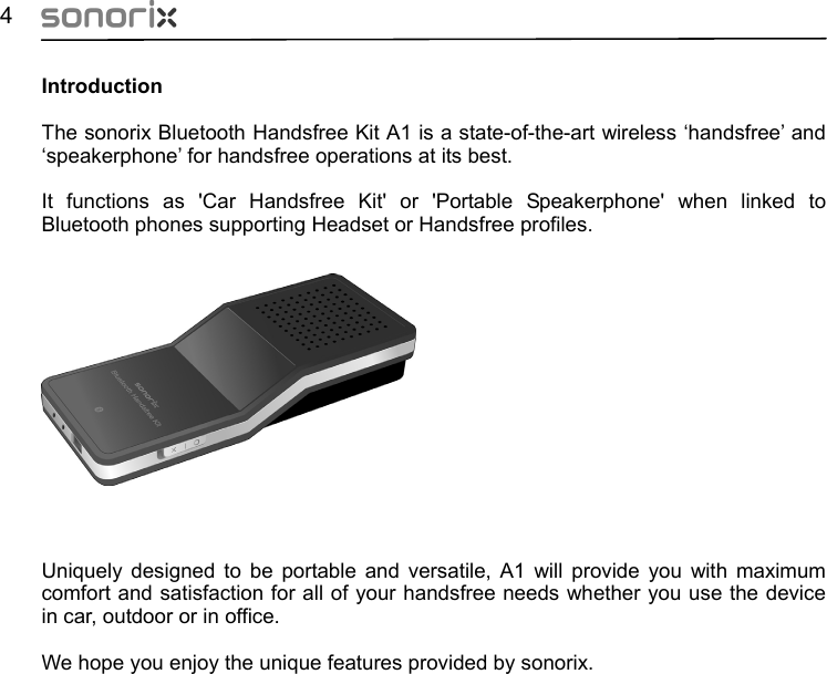  4  Introduction The sonorix Bluetooth Handsfree Kit A1 is a state-of-the-art wireless ‘handsfree’ and ‘speakerphone’ for handsfree operations at its best.  It functions as &apos;Car Handsfree Kit&apos; or &apos;Portable Speakerphone&apos; when linked to Bluetooth phones supporting Headset or Handsfree profiles.                 Uniquely designed to be portable and versatile, A1 will provide you with maximum comfort and satisfaction for all of your handsfree needs whether you use the device in car, outdoor or in office.    We hope you enjoy the unique features provided by sonorix.                     