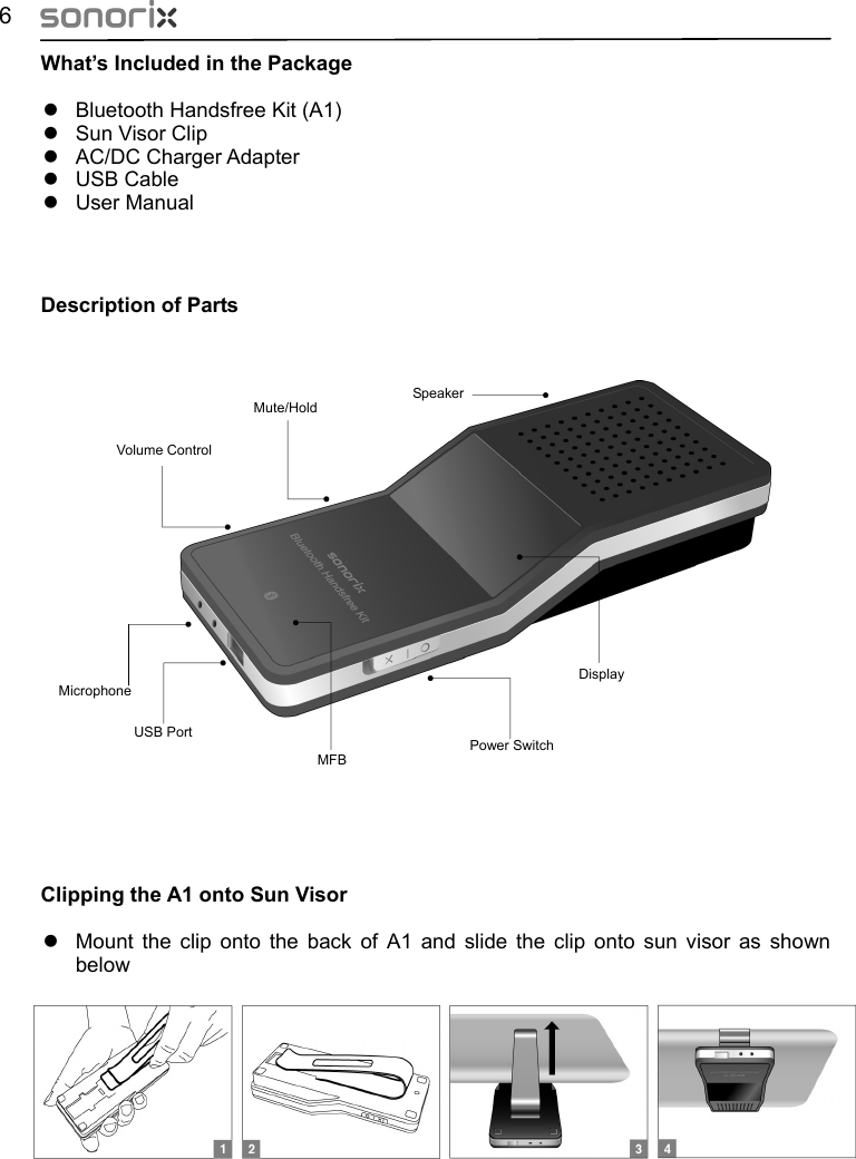  6 What’s Included in the Package z  Bluetooth Handsfree Kit (A1) z  Sun Visor Clip z AC/DC Charger Adapter z USB Cable z User Manual     Description of Parts    Speaker Display Volume Control Mute/Hold Microphone USB Port Power Switch MFB                     Clipping the A1 onto Sun Visor z  Mount the clip onto the back of A1 and slide the clip onto sun visor as shown below       클립을  끼우고  Sun Visor에  끼우는  모습  그림(그림9) 