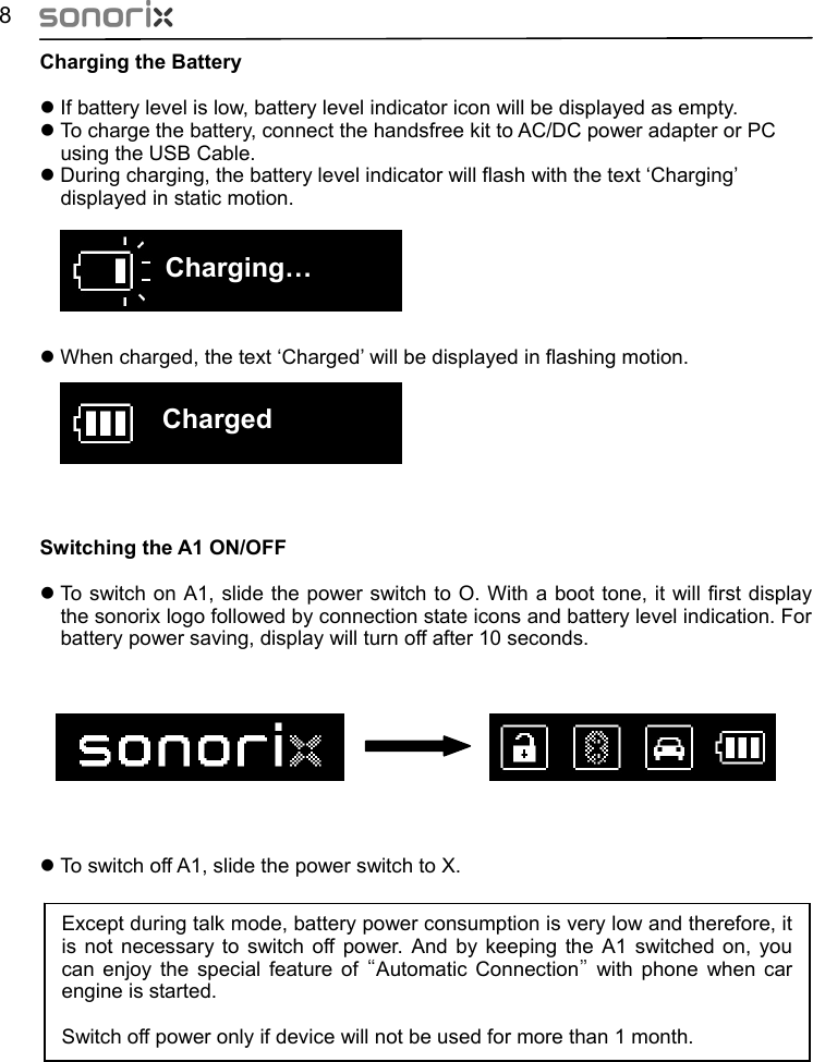  8 Charging the Battery z If battery level is low, battery level indicator icon will be displayed as empty. z To charge the battery, connect the handsfree kit to AC/DC power adapter or PC   using the USB Cable. z During charging, the battery level indicator will flash with the text ‘Charging’ displayed in static motion.       Charging…  z When charged, the text ‘Charged’ will be displayed in flashing motion.      Charged      Switching the A1 ON/OFF z To switch on A1, slide the power switch to O. With a boot tone, it will first display the sonorix logo followed by connection state icons and battery level indication. For battery power saving, display will turn off after 10 seconds.          z To switch off A1, slide the power switch to X.           Except during talk mode, battery power consumption is very low and therefore, it is not necessary to switch off power. And by keeping the A1 switched on, you can enjoy the special feature of “Automatic Connection” with phone when car engine is started.    Switch off power only if device will not be used for more than 1 month. 