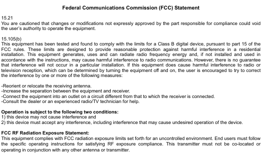  10                    Federal Communications Commission (FCC) Statement  15.21 You are cautioned that changes or modifications not expressly approved by the part responsible for compliance could void the user’s authority to operate the equipment.  15.105(b) This equipment has been tested and found to comply with the limits for a Class B digital device, pursuant to part 15 of the FCC rules. These limits are designed to provide reasonable protection against harmful interference in a residential installation. This equipment generates, uses and can radiate radio frequency energy and, if not installed and used in accordance with the instructions, may cause harmful interference to radio communications. However, there is no guarantee that interference will not occur in a particular installation. If this equipment does cause harmful interference to radio or television reception, which can be determined by turning the equipment off and on, the user is encouraged to try to correct the interference by one or more of the following measures:  -Reorient or relocate the receiving antenna. -Increase the separation between the equipment and receiver. -Connect the equipment into an outlet on a circuit different from that to which the receiver is connected. -Consult the dealer or an experienced radio/TV technician for help.  Operation is subject to the following two conditions: 1) this device may not cause interference and 2) this device must accept any interference, including interference that may cause undesired operation of the device.  FCC RF Radiation Exposure Statement: This equipment complies with FCC radiation exposure limits set forth for an uncontrolled environment. End users must follow the specific operating instructions for satisfying RF exposure compliance. This transmitter must not be co-located or operating in conjunction with any other antenna or transmitter. 