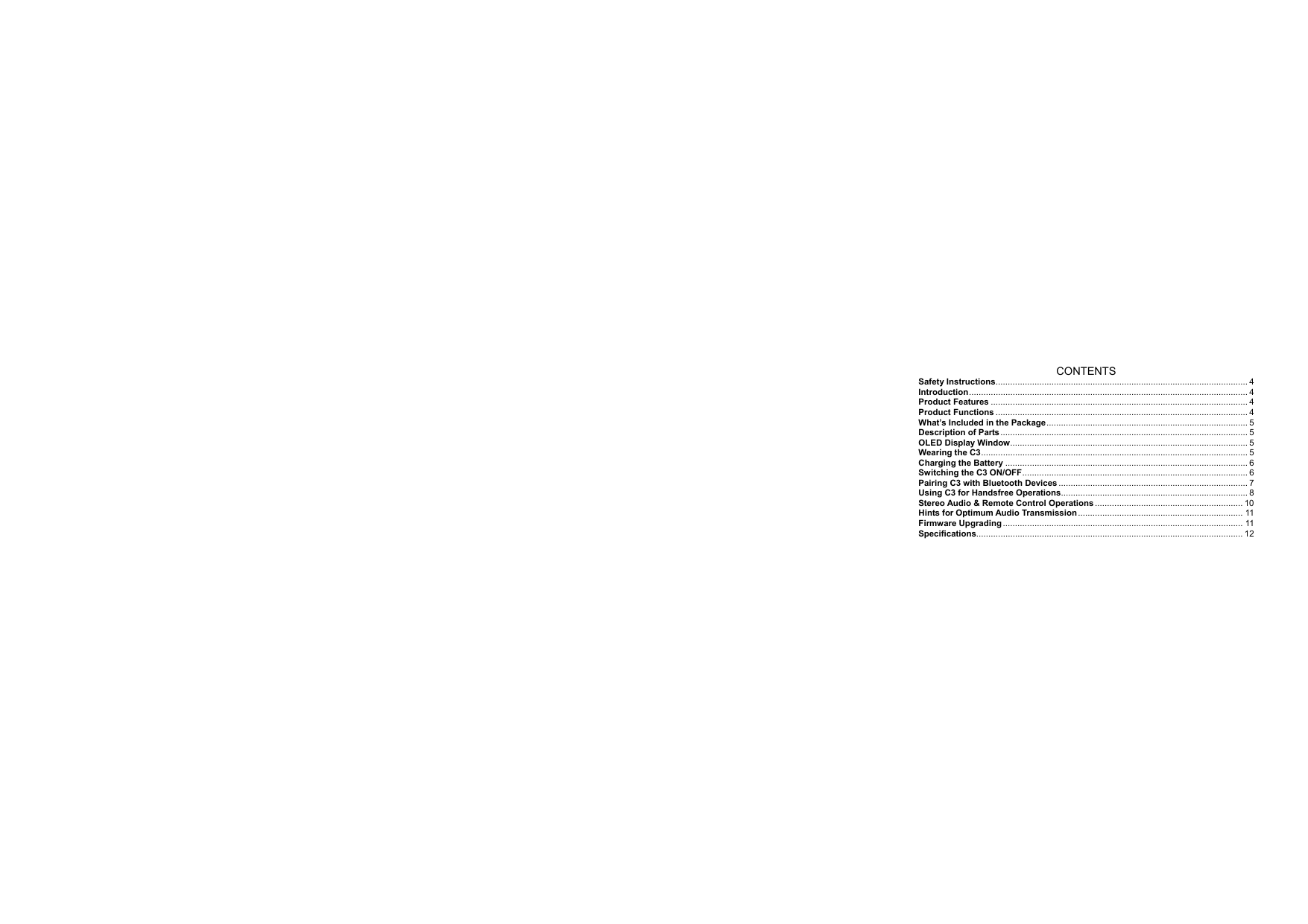  3    CONTENTS Safety Instructions........................................................................................................ 4 Introduction................................................................................................................... 4 Product Features .......................................................................................................... 4 Product Functions ........................................................................................................ 4 What’s Included in the Package................................................................................... 5 Description of Parts...................................................................................................... 5 OLED Display Window.................................................................................................. 5 Wearing the C3.............................................................................................................. 5 Charging the Battery .................................................................................................... 6 Switching the C3 ON/OFF............................................................................................. 6 Pairing C3 with Bluetooth Devices .............................................................................. 7 Using C3 for Handsfree Operations............................................................................. 8 Stereo Audio &amp; Remote Control Operations ............................................................. 10 Hints for Optimum Audio Transmission .................................................................... 11 Firmware Upgrading ................................................................................................... 11 Specifications.............................................................................................................. 12    