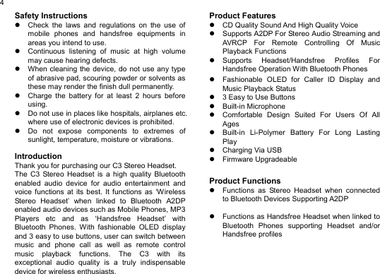  4Safety Instructions z  Check the laws and regulations on the use of mobile phones and handsfree equipments in areas you intend to use. z  Continuous listening of music at high volume may cause hearing defects. z  When cleaning the device, do not use any type of abrasive pad, scouring powder or solvents as these may render the finish dull permanently. z  Charge the battery for at least 2 hours before using. z  Do not use in places like hospitals, airplanes etc. where use of electronic devices is prohibited. z  Do not expose components to extremes of sunlight, temperature, moisture or vibrations.  Introduction Thank you for purchasing our C3 Stereo Headset. The C3 Stereo Headset is a high quality Bluetooth enabled audio device for audio entertainment and voice functions at its best. It functions as ‘Wireless Stereo Headset’ when linked to Bluetooth A2DP enabled audio devices such as Mobile Phones, MP3 Players etc and as ‘Handsfree Headset’ with Bluetooth Phones. With fashionable OLED display and 3 easy to use buttons, user can switch between music and phone call as well as remote control music playback functions. The C3 with its exceptional audio quality is a truly indispensable device for wireless enthusiasts.   Product Features z  CD Quality Sound And High Quality Voice z  Supports A2DP For Stereo Audio Streaming and AVRCP For Remote Controlling Of Music Playback Functions z Supports Headset/Handsfree Profiles For Handsfree Operation With Bluetooth Phones z  Fashionable OLED for Caller ID Display and Music Playback Status z  3 Easy to Use Buttons z Built-in Microphone z  Comfortable Design Suited For Users Of All Ages z  Built-in Li-Polymer Battery For Long Lasting Play z Charging Via USB z Firmware Upgradeable   Product Functions z  Functions as Stereo Headset when connected to Bluetooth Devices Supporting A2DP  z  Functions as Handsfree Headset when linked to Bluetooth Phones supporting Headset and/or Handsfree profiles      