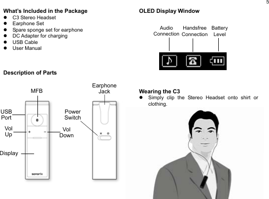  5 What’s Included in the Package z C3 Stereo Headset z Earphone Set z  Spare sponge set for earphone z  DC Adapter for charging z USB Cable z User Manual    Description of Parts                OLED Display Window           Wearing the C3 z  Simply clip the Stereo Headset onto shirt or clothing.             EarphoneJack PowerSwitchDisplayVol Up Vol DownMFBUSB Port Audio Connection Handsfree Connection Battery  Level 