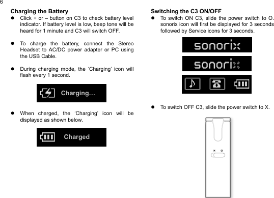  6Charging the Battery z  Click + or – button on C3 to check battery level indicator. If battery level is low, beep tone will be heard for 1 minute and C3 will switch OFF.  z  To charge the battery, connect the Stereo Headset to AC/DC power adapter or PC using the USB Cable.  z  During charging mode, the ‘Charging’ icon will flash every 1 second.      z  When charged, the ‘Charging’ icon will be displayed as shown below.             Switching the C3 ON/OFF z  To switch ON C3, slide the power switch to O. sonorix icon will first be displayed for 3 seconds followed by Service icons for 3 seconds.               z  To switch OFF C3, slide the power switch to X.                 Charging… Charged 