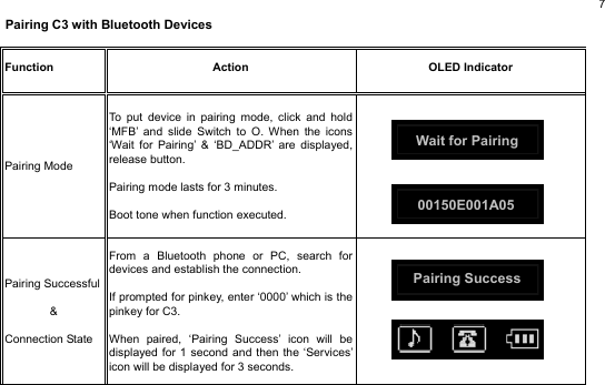  7 Pairing C3 with Bluetooth Devices                                                                  Function  Action OLED Indicator Pairing Mode To put device in pairing mode, click and hold ‘MFB’ and slide Switch to O. When the icons ‘Wait for Pairing’ &amp; ‘BD_ADDR’ are displayed, release button.  Pairing mode lasts for 3 minutes.  Boot tone when function executed.       Pairing Successful &amp;  Connection StateFrom a Bluetooth phone or PC, search for devices and establish the connection.    If prompted for pinkey, enter ‘0000’ which is the pinkey for C3.  When paired, ‘Pairing Success’ icon will be displayed for 1 second and then the ‘Services’icon will be displayed for 3 seconds.           00150E001A05 Pairing Success Wait for Pairing 