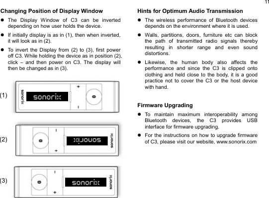  11 Changing Position of Display Window z The Display Window of C3 can be inverted depending on how user holds the device. z  If initially display is as in (1), then when inverted, it will look as in (2).   z  To invert the Display from (2) to (3), first power off C3. While holding the device as in position (2), click – and then power on C3. The display will then be changed as in (3).                 Hints for Optimum Audio Transmission z  The wireless performance of Bluetooth devices depends on the environment where it is used.   z  Walls, partitions, doors, furniture etc can block the path of transmitted radio signals thereby resulting in shorter range and even sound distortions. z Likewise, the human body also affects the performance and since the C3 is clipped onto clothing and held close to the body, it is a good practice not to cover the C3 or the host device with hand.   Firmware Upgrading z To maintain maximum interoperability among Bluetooth devices, the C3 provides USB interface for firmware upgrading.   z  For the instructions on how to upgrade firmware of C3, please visit our website, www.sonorix.com          (1)(2)(3)