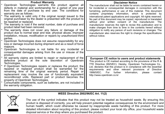  13                                    Product Warranty*  Openbrain Technologies warrants this product against all defects in material and workmanship for a period of one year from the date of purchase by end user. The conditions for warranty are as follows : *  The warranty is valid only if the original receipt issued to the original purchaser by the dealer is presented with the product to be repaired or replaced. *  The warranty is void if the serial number, date of purchase and product label had been removed. * The warranty does not cover any failure or damage of the product due to normal wear and tear, physical abuse, improper installation, misuse, modification or repairs by unauthorized third parties. *  Openbrain Technologies does not assume responsibility for any loss or damage incurred during shipment and as a result of force majeure. * Openbrain Technologies is not liable for any incidental or consequential damages arising from the use or misuse of the product. *  All warranty claims are limited to repair or replacement of the defective product at the sole discretion of Openbrain Technologies. *  If Openbrain Technologies repairs or replaces the product, the repaired or replaced product shall be warranted for the remaining time of the original warranty period. Repair or replacement may involve the use of functionally equivalent reconditioned units. Replaced part or product becomes the property of Openbrain Technologies. *  Consumable components, such as batteries, are not included in the warranty obligation. Disclaimer Notice The manufacturer shall not be liable for errors contained herein or for incidental or consequential damages in connection with the furnishing, performance or use of this material. This document contains proprietary information, which is protected by international patent applications and copyright. All rights reserved. No part of this document may be copied, reproduced or translated without prior written consent of the manufacturer. The manufacturer reserves the right to revise this publication and to make changes from time to time in the contents hereof without obligation to notify any person of such revisions or changes. The manufacturer also reserves the right to change the specifications without notice.  European CE notice to users and product statements This product is CE marked according to the provisions of the R &amp; TTE Directive (99/5/EC). Hereby, Openbrain Technologies Co., Ltd, declares that this product is in compliance with the essential requirements and other relevant provisions of Directive 1999/5/EC. For further information, please contact http://www.openbrain.co.kr  WEEE Directive 2002/96/EC Art. 11(2)  The use of the symbol indicates that this product may not be treated as household waste. By ensuring this product is disposed of correctly, you will help prevent potential negative consequences for the environment and human health, which could otherwise be caused by inappropriate waste handling of this product. For more detailed information about recycling of this product, please contact your local city office, your household waste disposal service or the shop where you purchased the product. 