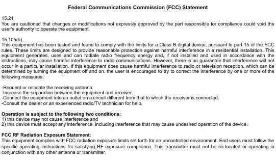  14                    Federal Communications Commission (FCC) Statement  15.21 You are cautioned that changes or modifications not expressly approved by the part responsible for compliance could void the user’s authority to operate the equipment.  15.105(b) This equipment has been tested and found to comply with the limits for a Class B digital device, pursuant to part 15 of the FCC rules. These limits are designed to provide reasonable protection against harmful interference in a residential installation. This equipment generates, uses and can radiate radio frequency energy and, if not installed and used in accordance with the instructions, may cause harmful interference to radio communications. However, there is no guarantee that interference will not occur in a particular installation. If this equipment does cause harmful interference to radio or television reception, which can be determined by turning the equipment off and on, the user is encouraged to try to correct the interference by one or more of the following measures:  -Reorient or relocate the receiving antenna. -Increase the separation between the equipment and receiver. -Connect the equipment into an outlet on a circuit different from that to which the receiver is connected. -Consult the dealer or an experienced radio/TV technician for help.  Operation is subject to the following two conditions: 1) this device may not cause interference and 2) this device must accept any interference, including interference that may cause undesired operation of the device.  FCC RF Radiation Exposure Statement: This equipment complies with FCC radiation exposure limits set forth for an uncontrolled environment. End users must follow the specific operating instructions for satisfying RF exposure compliance. This transmitter must not be co-located or operating in conjunction with any other antenna or transmitter. 