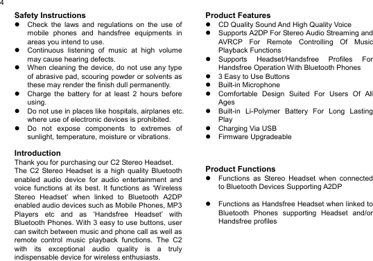  4Safety Instructions z  Check the laws and regulations on the use of mobile phones and handsfree equipments in areas you intend to use. z  Continuous listening of music at high volume may cause hearing defects. z  When cleaning the device, do not use any type of abrasive pad, scouring powder or solvents as these may render the finish dull permanently. z  Charge the battery for at least 2 hours before using. z  Do not use in places like hospitals, airplanes etc. where use of electronic devices is prohibited. z  Do not expose components to extremes of sunlight, temperature, moisture or vibrations.  Introduction Thank you for purchasing our C2 Stereo Headset. The C2 Stereo Headset is a high quality Bluetooth enabled audio device for audio entertainment and voice functions at its best. It functions as ‘Wireless Stereo Headset’ when linked to Bluetooth A2DP enabled audio devices such as Mobile Phones, MP3 Players etc and as ‘Handsfree Headset’ with Bluetooth Phones. With 3 easy to use buttons, user can switch between music and phone call as well as remote control music playback functions. The C2 with its exceptional audio quality is a truly indispensable device for wireless enthusiasts.   Product Features z  CD Quality Sound And High Quality Voice z  Supports A2DP For Stereo Audio Streaming and AVRCP For Remote Controlling Of Music Playback Functions z Supports Headset/Handsfree Profiles For Handsfree Operation With Bluetooth Phones z  3 Easy to Use Buttons z Built-in Microphone z  Comfortable Design Suited For Users Of All Ages z  Built-in Li-Polymer Battery For Long Lasting Play z Charging Via USB z Firmware Upgradeable    Product Functions z  Functions as Stereo Headset when connected to Bluetooth Devices Supporting A2DP  z  Functions as Handsfree Headset when linked to Bluetooth Phones supporting Headset and/or Handsfree profiles      