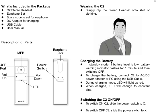  5 What’s Included in the Package z C2 Stereo Headset z Earphone Set z  Spare sponge set for earphone z  DC Adapter for charging z USB Cable z User Manual    Description of Parts                 Wearing the C2 z  Simply clip the Stereo Headset onto shirt or clothing.              Charging the Battery z  In standby mode, if battery level is low, battery warning indicator flashes for 1 minute and then switches OFF. z  To charge the battery, connect C2 to AC/DC power adapter or PC using the USB Cable. z  During charging mode, LED will light up red. z  When charged, LED will change to constant blue.   Switching the C2 ON/OFF z  To switch ON C2, slide the power switch to O.    z  To switch OFF C2, slide the power switch to X.   EarphoneJack PowerSwitchLEDVol Up Vol DownMFBUSB Port 