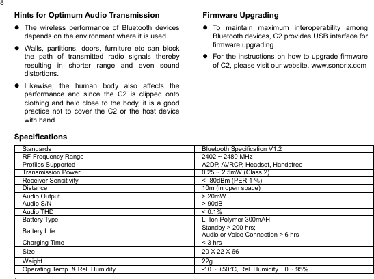  8Hints for Optimum Audio Transmission z  The wireless performance of Bluetooth devices depends on the environment where it is used.   z  Walls, partitions, doors, furniture etc can block the path of transmitted radio signals thereby resulting in shorter range and even sound distortions. z Likewise, the human body also affects the performance and since the C2 is clipped onto clothing and held close to the body, it is a good practice not to cover the C2 or the host device with hand.  Specifications            Firmware Upgrading z To maintain maximum interoperability among Bluetooth devices, C2 provides USB interface for firmware upgrading.   z  For the instructions on how to upgrade firmware of C2, please visit our website, www.sonorix.com                      Standards  Bluetooth Specification V1.2 RF Frequency Range  2402 ~ 2480 MHz Profiles Supported  A2DP, AVRCP, Headset, Handsfree Transmission Power  0.25 ~ 2.5mW (Class 2) Receiver Sensitivity  &lt; -80dBm (PER 1 %) Distance  10m (in open space) Audio Output  &gt; 20mW Audio S/N  &gt; 90dB Audio THD  &lt; 0.1% Battery Type  Li-Ion Polymer 300mAH Battery Life  Standby &gt; 200 hrs;   Audio or Voice Connection &gt; 6 hrs Charging Time  &lt; 3 hrs Size  20 X 22 X 66 Weight 22g Operating Temp. &amp; Rel. Humidity  -10 ~ +50°C, Rel. Humidity    0 ~ 95% .