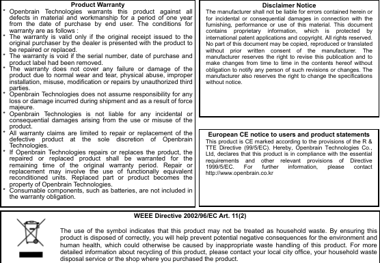  9                                   Product Warranty*  Openbrain Technologies warrants this product against all defects in material and workmanship for a period of one year from the date of purchase by end user. The conditions for warranty are as follows : *  The warranty is valid only if the original receipt issued to the original purchaser by the dealer is presented with the product to be repaired or replaced. *  The warranty is void if the serial number, date of purchase and product label had been removed. * The warranty does not cover any failure or damage of the product due to normal wear and tear, physical abuse, improper installation, misuse, modification or repairs by unauthorized third parties. *  Openbrain Technologies does not assume responsibility for any loss or damage incurred during shipment and as a result of force majeure. * Openbrain Technologies is not liable for any incidental or consequential damages arising from the use or misuse of the product. *  All warranty claims are limited to repair or replacement of the defective product at the sole discretion of Openbrain Technologies. *  If Openbrain Technologies repairs or replaces the product, the repaired or replaced product shall be warranted for the remaining time of the original warranty period. Repair or replacement may involve the use of functionally equivalent reconditioned units. Replaced part or product becomes the property of Openbrain Technologies. *  Consumable components, such as batteries, are not included in the warranty obligation. Disclaimer Notice The manufacturer shall not be liable for errors contained herein or for incidental or consequential damages in connection with the furnishing, performance or use of this material. This document contains proprietary information, which is protected by international patent applications and copyright. All rights reserved. No part of this document may be copied, reproduced or translated without prior written consent of the manufacturer. The manufacturer reserves the right to revise this publication and to make changes from time to time in the contents hereof without obligation to notify any person of such revisions or changes. The manufacturer also reserves the right to change the specifications without notice.  European CE notice to users and product statements This product is CE marked according to the provisions of the R &amp; TTE Directive (99/5/EC). Hereby, Openbrain Technologies Co., Ltd, declares that this product is in compliance with the essential requirements and other relevant provisions of Directive 1999/5/EC. For further information, please contact http://www.openbrain.co.kr  WEEE Directive 2002/96/EC Art. 11(2)  The use of the symbol indicates that this product may not be treated as household waste. By ensuring this product is disposed of correctly, you will help prevent potential negative consequences for the environment and human health, which could otherwise be caused by inappropriate waste handling of this product. For more detailed information about recycling of this product, please contact your local city office, your household waste disposal service or the shop where you purchased the product. 