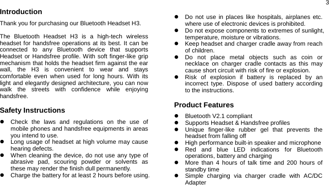  3Introduction Thank you for purchasing our Bluetooth Headset H3.  The Bluetooth Headset H3 is a high-tech wireless headset for handsfree operations at its best. It can be connected to any Bluetooth device that supports Headset or Handsfree profile. With soft finger-like grip mechanism that holds the headset firm against the ear wall, the H3 is convenient to wear and stays comfortable even when used for long hours. With its light and elegantly designed architecture, you can now walk the streets with confidence while enjoying handsfree.  Safety Instructions z  Check the laws and regulations on the use of mobile phones and handsfree equipments in areas you intend to use. z  Long usage of headset at high volume may cause hearing defects. z  When cleaning the device, do not use any type of abrasive pad, scouring powder or solvents as these may render the finish dull permanently. z  Charge the battery for at least 2 hours before using.   z  Do not use in places like hospitals, airplanes etc. where use of electronic devices is prohibited. z  Do not expose components to extremes of sunlight, temperature, moisture or vibrations. z  Keep headset and charger cradle away from reach of children. z  Do not place metal objects such as coin or necklace on charger cradle contacts as this may cause short circuit with risk of fire or explosion. z  Risk of explosion if battery is replaced by an incorrect type. Dispose of used battery according to the instructions.  Product Features z Bluetooth V2.1 compliant z  Supports Headset &amp; Handsfree profiles z  Unique finger-like rubber gel that prevents the headset from falling off   z  High performance built-in speaker and microphone z  Red and blue LED indications for Bluetooth operations, battery and charging z  More than 4 hours of talk time and 200 hours of standby time z  Simple charging via charger cradle with AC/DC Adapter 