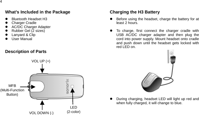  4 What’s Included in the Package z Bluetooth Headset H3 z Charger Cradle  z AC/DC Charger Adapter z  Rubber Gel (2 sizes) z Lanyard &amp; Clip z User Manual   Description of Parts               Charging the H3 Battery z  Before using the headset, charge the battery for at least 2 hours.  z  To charge, first connect the charger cradle with USB AC/DC charger adapter and then plug the cord into power supply. Mount headset onto cradle and push down until the headset gets locked with red LED on.            z  During charging, headset LED will light up red and when fully charged, it will change to blue.   MFB (Multi-Function Button) VOL UP (+) VOL DOWN (-) LED (2-color) 