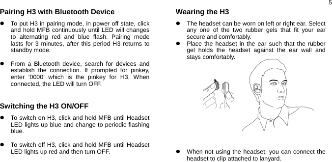  5Pairing H3 with Bluetooth Device z  To put H3 in pairing mode, in power off state, click and hold MFB continuously until LED will changes to alternating red and blue flash. Pairing mode lasts for 3 minutes, after this period H3 returns to standby mode.  z  From a Bluetooth device, search for devices and establish the connection. If prompted for pinkey, enter ‘0000’ which is the pinkey for H3. When connected, the LED will turn OFF.   Switching the H3 ON/OFF z  To switch on H3, click and hold MFB until Headset LED lights up blue and change to periodic flashing blue.  z  To switch off H3, click and hold MFB until Headset LED lights up red and then turn OFF.    Wearing the H3 z  The headset can be worn on left or right ear. Select any one of the two rubber gels that fit your ear secure and comfortably.   z  Place the headset in the ear such that the rubber gel holds the headset against the ear wall and stays comfortably.             z  When not using the headset, you can connect the headset to clip attached to lanyard.     