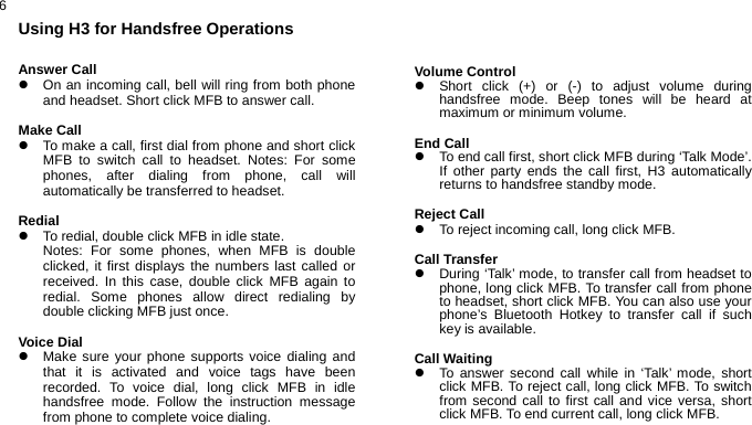  6Using H3 for Handsfree Operations  Answer Call z  On an incoming call, bell will ring from both phone and headset. Short click MFB to answer call.  Make Call z  To make a call, first dial from phone and short click MFB to switch call to headset. Notes: For some phones, after dialing from phone, call will automatically be transferred to headset.  Redial z  To redial, double click MFB in idle state. Notes: For some phones, when MFB is double clicked, it first displays the numbers last called or received. In this case, double click MFB again to redial. Some phones allow direct redialing by double clicking MFB just once.  Voice Dial z  Make sure your phone supports voice dialing and that it is activated and voice tags have been recorded. To voice dial, long click MFB in idle handsfree mode. Follow the instruction message from phone to complete voice dialing.    Volume Control z  Short click (+) or (-) to adjust volume during handsfree mode. Beep tones will be heard at maximum or minimum volume.  End Call z  To end call first, short click MFB during ‘Talk Mode’. If other party ends the call first, H3 automatically returns to handsfree standby mode.  Reject Call z  To reject incoming call, long click MFB.  Call Transfer z  During ‘Talk’ mode, to transfer call from headset to phone, long click MFB. To transfer call from phone to headset, short click MFB. You can also use your phone’s Bluetooth Hotkey to transfer call if such key is available.  Call Waiting   z  To answer second call while in ‘Talk’ mode, short click MFB. To reject call, long click MFB. To switch from second call to first call and vice versa, short click MFB. To end current call, long click MFB.   