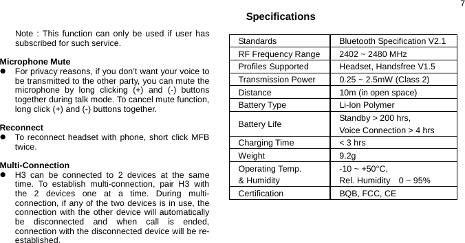  7  Note : This function can only be used if user has subscribed for such service.  Microphone Mute  z  For privacy reasons, if you don’t want your voice to be transmitted to the other party, you can mute the microphone by long clicking (+) and (-) buttons together during talk mode. To cancel mute function, long click (+) and (-) buttons together.  Reconnect z  To reconnect headset with phone, short click MFB twice.  Multi-Connection z  H3 can be connected to 2 devices at the same time. To establish multi-connection, pair H3 with the 2 devices one at a time. During multi-connection, if any of the two devices is in use, the connection with the other device will automatically be disconnected and when call is ended, connection with the disconnected device will be re-established.   Specifications            Standards Bluetooth Specification V2.1 RF Frequency Range  2402 ~ 2480 MHz Profiles Supported  Headset, Handsfree V1.5 Transmission Power  0.25 ~ 2.5mW (Class 2) Distance  10m (in open space) Battery Type  Li-Ion Polymer Battery Life  Standby &gt; 200 hrs,   Voice Connection &gt; 4 hrs Charging Time  &lt; 3 hrs Weight 9.2g Operating Temp.   &amp; Humidity -10 ~ +50°C,   Rel. Humidity  0 ~ 95% Certification BQB, FCC, CE 