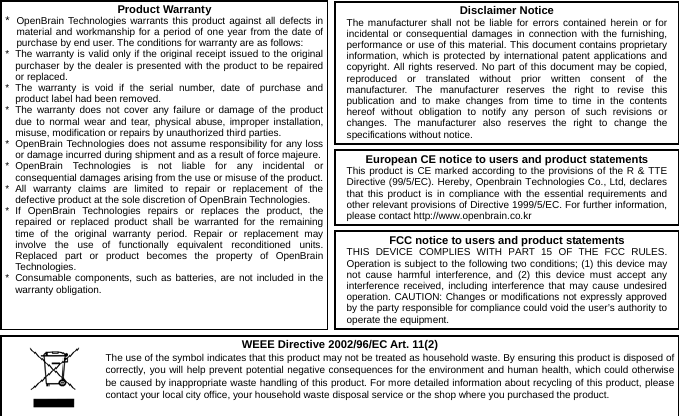  8                        Product Warranty*  OpenBrain Technologies warrants this product against all defects in material and workmanship for a period of one year from the date of purchase by end user. The conditions for warranty are as follows: *  The warranty is valid only if the original receipt issued to the original purchaser by the dealer is presented with the product to be repaired or replaced. * The warranty is void if the serial number, date of purchase and product label had been removed. * The warranty does not cover any failure or damage of the product due to normal wear and tear, physical abuse, improper installation, misuse, modification or repairs by unauthorized third parties. *  OpenBrain Technologies does not assume responsibility for any loss or damage incurred during shipment and as a result of force majeure.* OpenBrain Technologies is not liable for any incidental or consequential damages arising from the use or misuse of the product.* All warranty claims are limited to repair or replacement of the defective product at the sole discretion of OpenBrain Technologies. * If OpenBrain Technologies repairs or replaces the product, the repaired or replaced product shall be warranted for the remaining time of the original warranty period. Repair or replacement may involve the use of functionally equivalent reconditioned units. Replaced part or product becomes the property of OpenBrain Technologies. *  Consumable components, such as batteries, are not included in the warranty obligation. Disclaimer NoticeThe manufacturer shall not be liable for errors contained herein or for incidental or consequential damages in connection with the furnishing, performance or use of this material. This document contains proprietary information, which is protected by international patent applications and copyright. All rights reserved. No part of this document may be copied, reproduced or translated without prior written consent of the manufacturer. The manufacturer reserves the right to revise this publication and to make changes from time to time in the contents hereof without obligation to notify any person of such revisions or changes. The manufacturer also reserves the right to change the specifications without notice. European CE notice to users and product statementsThis product is CE marked according to the provisions of the R &amp; TTE Directive (99/5/EC). Hereby, Openbrain Technologies Co., Ltd, declares that this product is in compliance with the essential requirements and other relevant provisions of Directive 1999/5/EC. For further information, please contact http://www.openbrain.co.kr   WEEE Directive 2002/96/EC Art. 11(2) The use of the symbol indicates that this product may not be treated as household waste. By ensuring this product is disposed of correctly, you will help prevent potential negative consequences for the environment and human health, which could otherwise be caused by inappropriate waste handling of this product. For more detailed information about recycling of this product, please contact your local city office, your household waste disposal service or the shop where you purchased the product.  FCC notice to users and product statementsTHIS DEVICE COMPLIES WITH PART 15 OF THE FCC RULES. Operation is subject to the following two conditions; (1) this device may not cause harmful interference, and (2) this device must accept any interference received, including interference that may cause undesired operation. CAUTION: Changes or modifications not expressly approved by the party responsible for compliance could void the user’s authority to operate the equipment. 