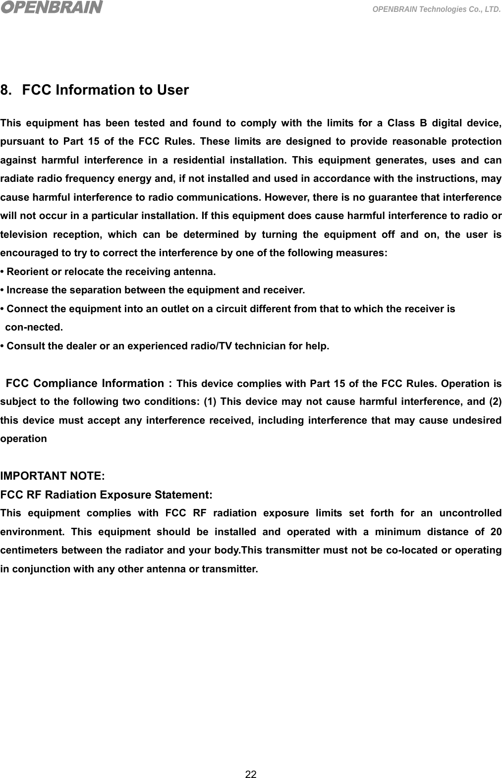  22 OPENBRAIN Technologies Co., LTD.   8.  FCC Information to User This equipment has been tested and found to comply with the limits for a Class B digital device, pursuant to Part 15 of the FCC Rules. These limits are designed to provide reasonable protection against harmful interference in a residential installation. This equipment generates, uses and can radiate radio frequency energy and, if not installed and used in accordance with the instructions, may cause harmful interference to radio communications. However, there is no guarantee that interference will not occur in a particular installation. If this equipment does cause harmful interference to radio or television reception, which can be determined by turning the equipment off and on, the user is encouraged to try to correct the interference by one of the following measures: • Reorient or relocate the receiving antenna. • Increase the separation between the equipment and receiver. • Connect the equipment into an outlet on a circuit different from that to which the receiver is   con-nected. • Consult the dealer or an experienced radio/TV technician for help.  FCC Compliance Information : This device complies with Part 15 of the FCC Rules. Operation is subject to the following two conditions: (1) This device may not cause harmful interference, and (2) this device must accept any interference received, including interference that may cause undesired operation  IMPORTANT NOTE: FCC RF Radiation Exposure Statement: This equipment complies with FCC RF radiation exposure limits set forth for an uncontrolled environment. This equipment should be installed and operated with a minimum distance of 20 centimeters between the radiator and your body.This transmitter must not be co-located or operating in conjunction with any other antenna or transmitter. 