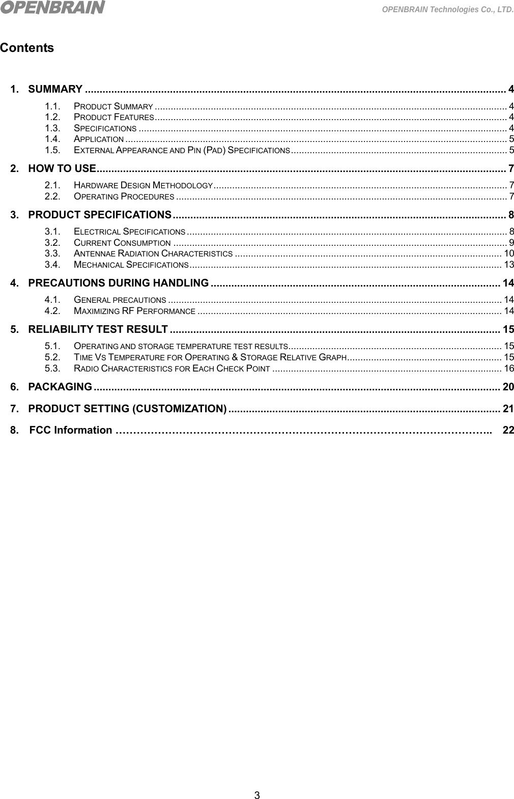  3 OPENBRAIN Technologies Co., LTD. Contents  1. SUMMARY ................................................................................................................................................ 4 1.1. PRODUCT SUMMARY .................................................................................................................................... 4 1.2. PRODUCT FEATURES .................................................................................................................................... 4 1.3. SPECIFICATIONS .......................................................................................................................................... 4 1.4. APPLICATION ............................................................................................................................................... 5 1.5. EXTERNAL APPEARANCE AND PIN (PAD) SPECIFICATIONS .................................................................................  5 2. HOW TO USE ............................................................................................................................................ 7 2.1. HARDWARE DESIGN METHODOLOGY ..............................................................................................................  7 2.2. OPERATING PROCEDURES ............................................................................................................................ 7 3. PRODUCT SPECIFICATIONS .................................................................................................................. 8 3.1. ELECTRICAL SPECIFICATIONS ........................................................................................................................ 8 3.2. CURRENT CONSUMPTION ............................................................................................................................. 9 3.3. ANTENNAE RADIATION CHARACTERISTICS .................................................................................................... 10 3.4. MECHANICAL SPECIFICATIONS .....................................................................................................................  13 4. PRECAUTIONS DURING HANDLING ................................................................................................... 14 4.1. GENERAL PRECAUTIONS ............................................................................................................................. 14 4.2. MAXIMIZING RF PERFORMANCE .................................................................................................................. 14 5. RELIABILITY TEST RESULT ................................................................................................................. 15 5.1. OPERATING AND STORAGE TEMPERATURE TEST RESULTS................................................................................ 15 5.2. TIME VS TEMPERATURE FOR OPERATING &amp; STORAGE RELATIVE GRAPH .......................................................... 15 5.3. RADIO CHARACTERISTICS FOR EACH CHECK POINT ...................................................................................... 16 6. PACKAGING ........................................................................................................................................... 20 7. PRODUCT SETTING (CUSTOMIZATION) ............................................................................................. 21   8.  FCC Information ……………………………………………………………………………………………..  22                    