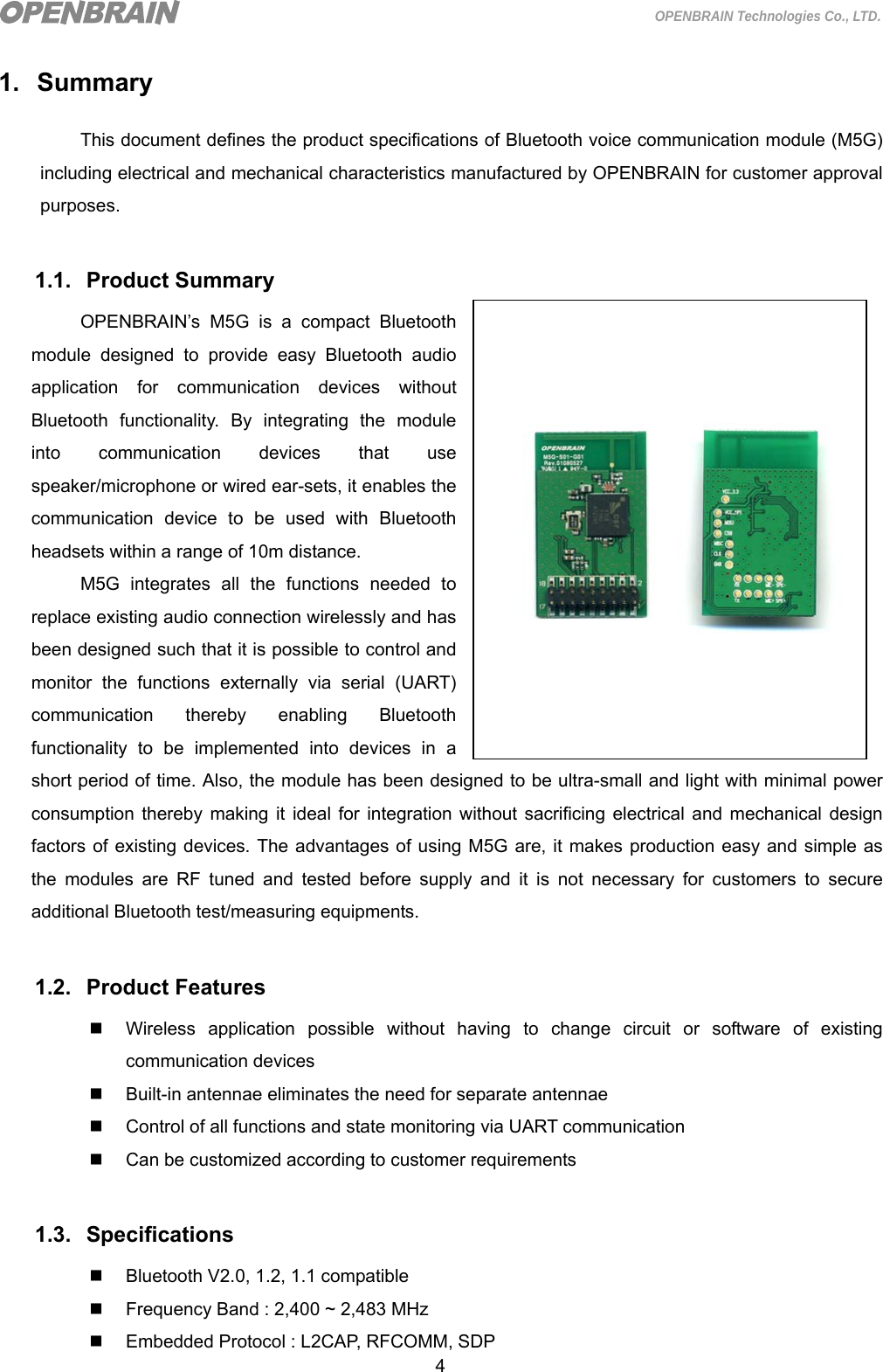  4 OPENBRAIN Technologies Co., LTD. 1. Summary This document defines the product specifications of Bluetooth voice communication module (M5G) including electrical and mechanical characteristics manufactured by OPENBRAIN for customer approval purposes.  1.1. Product Summary OPENBRAIN’s M5G is a compact Bluetooth module designed to provide easy Bluetooth audio application for communication devices without Bluetooth functionality. By integrating the module into communication devices that use speaker/microphone or wired ear-sets, it enables the communication device to be used with Bluetooth headsets within a range of 10m distance. M5G integrates all the functions needed to replace existing audio connection wirelessly and has been designed such that it is possible to control and monitor the functions externally via serial (UART) communication thereby enabling Bluetooth functionality to be implemented into devices in a short period of time. Also, the module has been designed to be ultra-small and light with minimal power consumption thereby making it ideal for integration without sacrificing electrical and mechanical design factors of existing devices. The advantages of using M5G are, it makes production easy and simple as the modules are RF tuned and tested before supply and it is not necessary for customers to secure additional Bluetooth test/measuring equipments.  1.2. Product Features   Wireless application possible without having to change circuit or software of existing communication devices     Built-in antennae eliminates the need for separate antennae   Control of all functions and state monitoring via UART communication   Can be customized according to customer requirements  1.3. Specifications   Bluetooth V2.0, 1.2, 1.1 compatible   Frequency Band : 2,400 ~ 2,483 MHz   Embedded Protocol : L2CAP, RFCOMM, SDP  