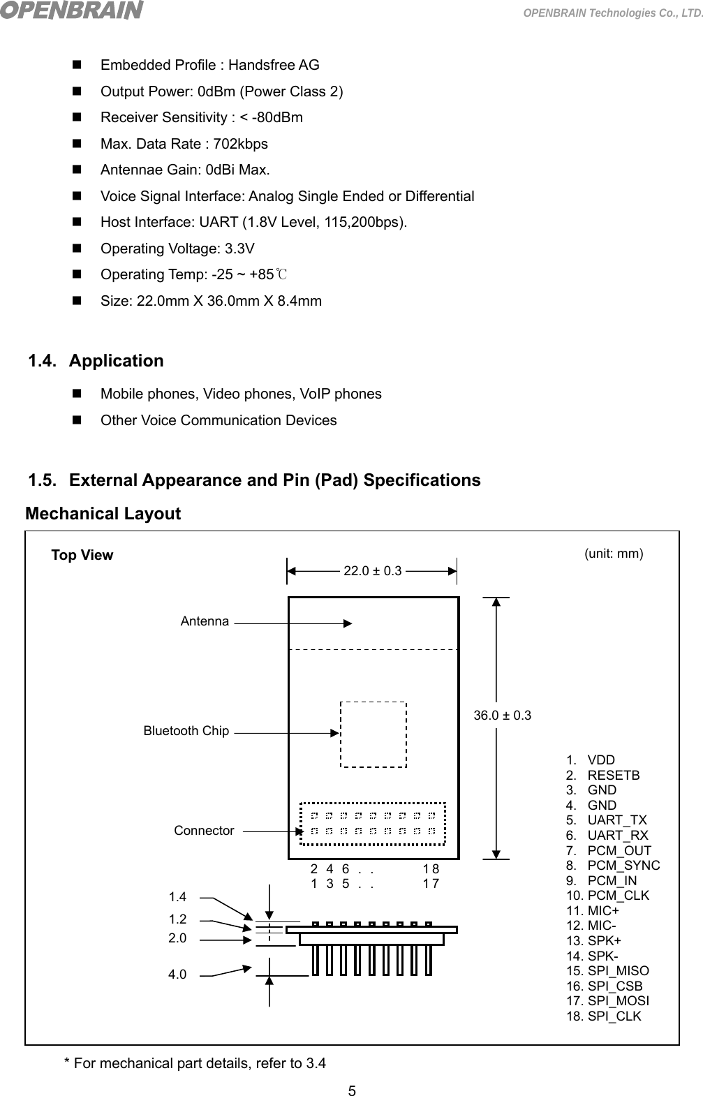  5 OPENBRAIN Technologies Co., LTD.   Embedded Profile : Handsfree AG   Output Power: 0dBm (Power Class 2)   Receiver Sensitivity : &lt; -80dBm   Max. Data Rate : 702kbps   Antennae Gain: 0dBi Max.   Voice Signal Interface: Analog Single Ended or Differential   Host Interface: UART (1.8V Level, 115,200bps).   Operating Voltage: 3.3V   Operating Temp: -25 ~ +85℃   Size: 22.0mm X 36.0mm X 8.4mm  1.4. Application   Mobile phones, Video phones, VoIP phones   Other Voice Communication Devices  1.5. External Appearance and Pin (Pad) Specifications Mechanical Layout                     * For mechanical part details, refer to 3.4 36.0 ± 0.3 22.0 ± 0.32 4 6 . .        18 1 3 5 . .        17 ConnectorBluetooth ChipAntenna1. VDD 2. RESETB 3. GND 4. GND 5. UART_TX 6. UART_RX 7. PCM_OUT 8. PCM_SYNC9. PCM_IN 10. PCM_CLK 11. MIC+ 12. MIC- 13. SPK+ 14. SPK- 15. SPI_MISO 16. SPI_CSB 17. SPI_MOSI 18. SPI_CLK Top View  (unit: mm) 1.2 2.0 4.0 1.4 