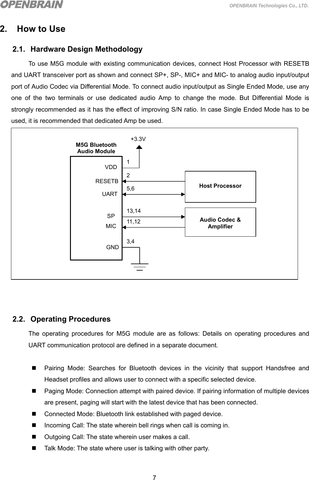  7 OPENBRAIN Technologies Co., LTD. 2.  How to Use 2.1. Hardware Design Methodology To use M5G module with existing communication devices, connect Host Processor with RESETB and UART transceiver port as shown and connect SP+, SP-, MIC+ and MIC- to analog audio input/output port of Audio Codec via Differential Mode. To connect audio input/output as Single Ended Mode, use any one of the two terminals or use dedicated audio Amp to change the mode. But Differential Mode is strongly recommended as it has the effect of improving S/N ratio. In case Single Ended Mode has to be used, it is recommended that dedicated Amp be used.                   2.2. Operating Procedures The operating procedures for M5G module are as follows: Details on operating procedures and UART communication protocol are defined in a separate document.    Pairing Mode: Searches for Bluetooth devices in the vicinity that support Handsfree and Headset profiles and allows user to connect with a specific selected device.     Paging Mode: Connection attempt with paired device. If pairing information of multiple devices are present, paging will start with the latest device that has been connected.   Connected Mode: Bluetooth link established with paged device.   Incoming Call: The state wherein bell rings when call is coming in.   Outgoing Call: The state wherein user makes a call.   Talk Mode: The state where user is talking with other party.       M5G Bluetooth Audio Module +3.3V VDD GND  RESETB 1 13,14 2 3,4 Host Processor SP 11,12 MIC  Audio Codec &amp; Amplifier UART 5,6 