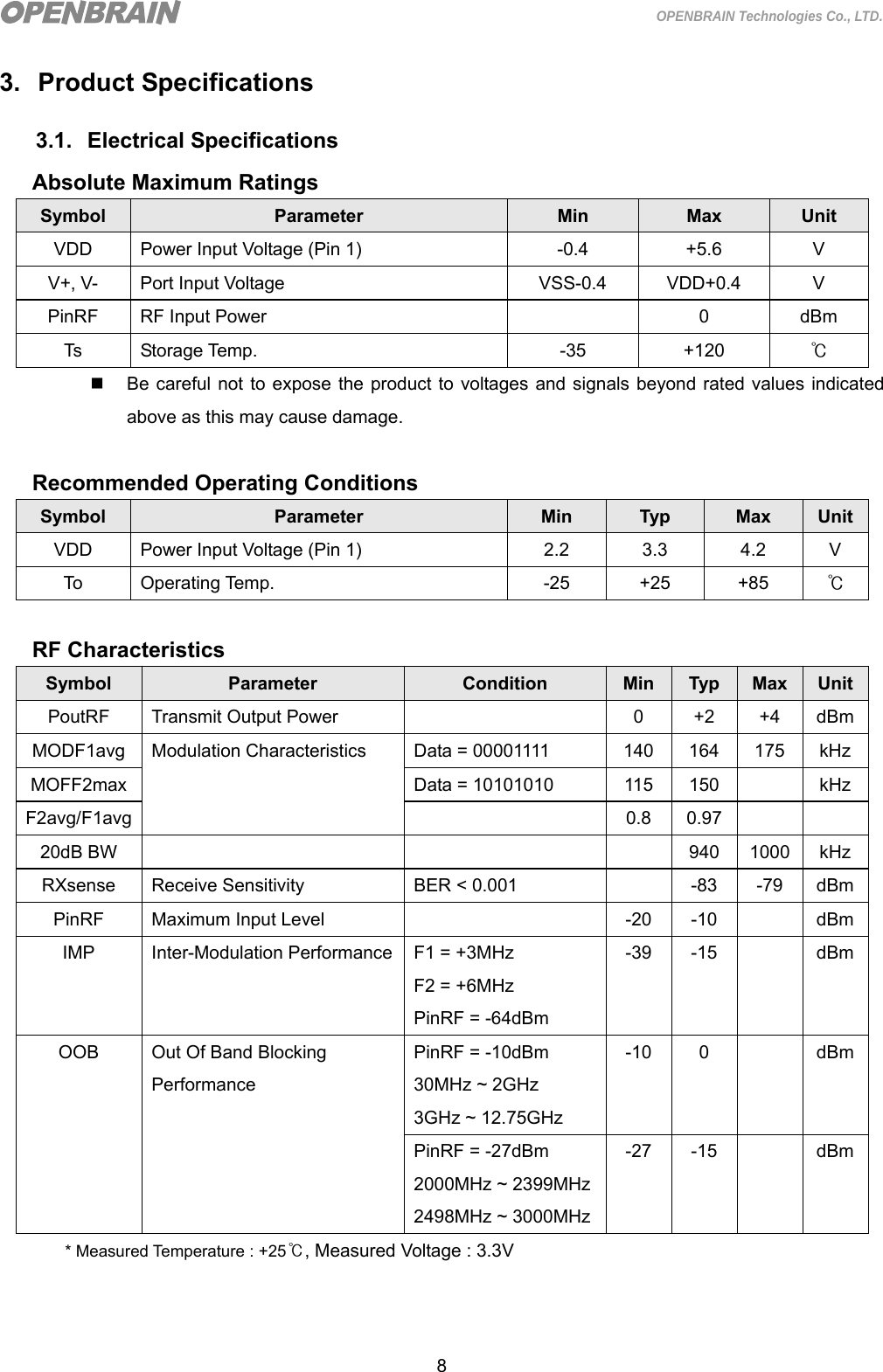  8 OPENBRAIN Technologies Co., LTD. 3. Product Specifications 3.1. Electrical Specifications Absolute Maximum Ratings Symbol  Parameter  Min  Max  Unit VDD  Power Input Voltage (Pin 1)  -0.4  +5.6  V V+, V-  Port Input Voltage  VSS-0.4  VDD+0.4  V PinRF  RF Input Power    0  dBm Ts Storage Temp.  -35  +120  ℃   Be careful not to expose the product to voltages and signals beyond rated values indicated above as this may cause damage.  Recommended Operating Conditions Symbol  Parameter  Min  Typ  Max  UnitVDD  Power Input Voltage (Pin 1)  2.2  3.3  4.2  V To Operating Temp.  -25  +25  +85 ℃  RF Characteristics Symbol  Parameter  Condition  Min  Typ  Max UnitPoutRF  Transmit Output Power    0  +2  +4  dBmMODF1avg  Modulation Characteristics  Data = 00001111  140  164  175  kHz MOFF2max Data = 10101010 115 150  kHz F2avg/F1avg  0.8 0.97   20dB BW        940  1000 kHz RXsense Receive Sensitivity  BER &lt; 0.001    -83  -79  dBmPinRF  Maximum Input Level    -20  -10    dBmIMP  Inter-Modulation Performance F1 = +3MHz F2 = +6MHz PinRF = -64dBm -39 -15    dBmOOB  Out Of Band Blocking Performance PinRF = -10dBm 30MHz ~ 2GHz 3GHz ~ 12.75GHz -10 0   dBmPinRF = -27dBm 2000MHz ~ 2399MHz2498MHz ~ 3000MHz-27 -15    dBm* Measured Temperature : +25℃, Measured Voltage : 3.3V   