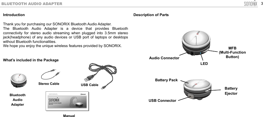  3 BLUETOOTH AUDIO ADAPTER Introduction  Thank you for purchasing our SONORIX Bluetooth Audio Adapter. The Bluetooth Audio Adapter is a device that provides Bluetooth connectivity for stereo audio streaming when plugged into 3.5mm stereo jack(headphone) of any audio devices or USB port of laptops or desktops without Bluetooth functionalities.   We hope you enjoy the unique wireless features provided by SONORIX.  What’s included in the Package          Description of Parts                        USB ConnectorBattery  Ejector Battery PackAudio ConnectorMFB (Multi-Function Button) LED  Bluetooth Audio AdapterStereo CableManualUSB Cable