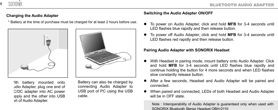  4BLUETOOTH AUDIO ADAPTER Charging the Audio Adapter                      Switching the Audio Adapter ON/OFF   To power on Audio Adapter, click and hold MFB for 3-4 seconds until LED flashes blue rapidly and then release button.  To power off Audio Adapter, click and hold MFB for 3-4 seconds until LED flashes red rapidly and then release button.  Pairing Audio Adapter with SONORIX Headset   With Headset in pairing mode, mount battery onto Audio Adapter. Click and hold MFB for 3-4 seconds until LED flashes blue rapidly and continue holding the button for 4 more seconds and when LED flashes slow constantly release button.      After a few seconds, Headset and Audio Adapter will be paired and connected.  When paired and connected, LEDs of both Headset and Audio Adapter will be in OFF state.      With battery mounted ontoudio Adapter, plug one end ofC/DC adapter into AC powerupply and the other into USBort of Audio Adapter. Battery can also be charged byconnecting Audio Adapter toUSB port of PC using the USBcable. Note : Interoperability of Audio Adapter is guaranteed only when used withSONORIX Bluetooth Stereo Headset OBH-0110 * Battery at the time of purchase must be charged for at least 2 hours before use.