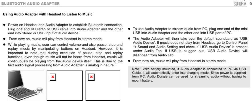  5 BLUETOOTH AUDIO ADAPTER Using Audio Adapter with Headset to Listen to Music   Power on Headset and Audio Adapter to establish Bluetooth connection. Plug one end of Stereo or USB cable into Audio Adapter and the other end into Stereo or USB input of audio device.  From now on, music will play from Headset in stereo mode.    While playing music, user can control volume and also pause, stop and replay music by manipulating buttons on Headset. However, it is important to note that during execution of pause, stop and replay functions, even though music will not be heard from Headset, music will continuously be playing from the audio device itself. This is due to the fact audio signal processing from Audio Adapter is analog in nature.            To use Audio Adapter to stream audio from PC, plug one end of the mini USB into Audio Adapter and the other end into USB port of PC.  The Audio Adapter will then take over the default soundcard as ‘USB Audio Device’. If music does not play from Headset, go to Control Panel  Sound and Audio Setting and check if ‘USB Audio Device’ is present under Audio Tab. If USB is plugged out, ‘USB Audio Device’ will disappear from Audio Tab.  From now on, music will play from Headset in stereo mode.         Note : With battery mounted, if Audio Adapter is connected to PC via USBCable, it will automatically enter into charging mode. Since power is suppliedfrom PC, Audio Dongle can be used for streaming audio without having tomount battery. 