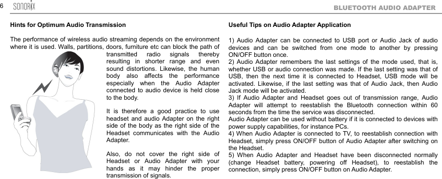  6BLUETOOTH AUDIO ADAPTER Hints for Optimum Audio Transmission The performance of wireless audio streaming depends on the environment where it is used. Walls, partitions, doors, furniture etc can block the path of transmitted radio signals thereby resulting in shorter range and even sound distortions. Likewise, the human body also affects the performance especially when the Audio Adapter connected to audio device is held close to the body.   It is therefore a good practice to use headset and audio Adapter on the right side of the body as the right side of the Headset communicates with the Audio Adapter.  Also, do not cover the right side of Headset or Audio Adapter with your hands as it may hinder the proper transmission of signals.   Useful Tips on Audio Adapter Application  1) Audio Adapter can be connected to USB port or Audio Jack of audio devices and can be switched from one mode to another by pressing ON/OFF button once. 2) Audio Adapter remembers the last settings of the mode used, that is, whether USB or audio connection was made. If the last setting was that of USB, then the next time it is connected to Headset, USB mode will be activated. Likewise, if the last setting was that of Audio Jack, then Audio Jack mode will be activated. 3) If Audio Adapter and Headset goes out of transmission range, Audio Adapter will attempt to reestablish the Bluetooth connection within 60 seconds from the time the service was disconnected. Audio Adapter can be used without battery if it is connected to devices with power supply capabilities, for instance PCs. 4) When Audio Adapter is connected to TV, to reestablish connection with Headset, simply press ON/OFF button of Audio Adapter after switching on the Headset. 5) When Audio Adapter and Headset have been disconnected normally (change Headset battery, powering off Headset), to reestablish the connection, simply press ON/OFF button on Audio Adapter.  