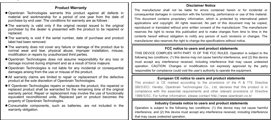  8BLUETOOTH AUDIO ADAPTER             Product Warranty  Openbrain Technologies warrants this product against all defects inmaterial and workmanship for a period of one year from the date of purchase by end user. The conditions for warranty are as follows :  The warranty is valid only if the original receipt issued to the originalpurchaser by the dealer is presented with the product to be repaired orreplaced.  The warranty is void if the serial number, date of purchase and productlabel had been removed.  The warranty does not cover any failure or damage of the product due tonormal wear and tear, physical abuse, improper installation, misuse,modification or repairs by unauthorized third parties.  Openbrain Technologies does not assume responsibility for any loss ordamage incurred during shipment and as a result of force majeure.  Openbrain Technologies is not liable for any incidental or consequentialdamages arising from the use or misuse of the product.  All warranty claims are limited to repair or replacement of the defectiveproduct at the sole discretion of Openbrain Technologies.  If Openbrain Technologies repairs or replaces the product, the repaired or replaced product shall be warranted for the remaining time of the originalwarranty period. Repair or replacement may involve the use of functionallyequivalent reconditioned units. Replaced part or product becomes theproperty of Openbrain Technologies.  Consumable components, such as batteries, are not included in thewarranty obligation. Disclaimer Notice The manufacturer shall not be liable for errors contained herein or for incidental orconsequential damages in connection with the furnishing, performance or use of this material.This document contains proprietary information, which is protected by international patentapplications and copyright. All rights reserved. No part of this document may be copied,reproduced or translated without prior written consent of the manufacturer. The manufacturerreserves the right to revise this publication and to make changes from time to time in thecontents hereof without obligation to notify any person of such revisions or changes. Themanufacturer also reserves the right to change the specifications without notice. FCC notice to users and product statements THIS DEVICE COMPLIES WITH PART 15 OF THE FCC RULES. Operation is subject to thefollowing two conditions; (1) this device may not cause harmful interference, and (2) this devicemust accept any interference received, including interference that may cause undesiredoperation. CAUTION: Changes or modifications not expressly approved by the partyresponsible for compliance could void the user’s authority to operate the equipment. European CE notice to users and product statements This product is CE marked according to the provisions of the R &amp;  TTE  Directive(99/5/EC).  Hereby,  Openbrain  Technologies  Co.,  Ltd,  declares  that this product is incompliance  with  the  essential  requirements  and  other  relevant  provisions  of  Directive1999/5/EC. For further information, please contact http://www.openbrain.co.kr   Industry Canada notice to users and product statements Operation is subject to the following two conditions; (1) this device may not cause harmfulinterference, and (2) this device must accept any interference received, including interferencethat may cause undesired operation.   